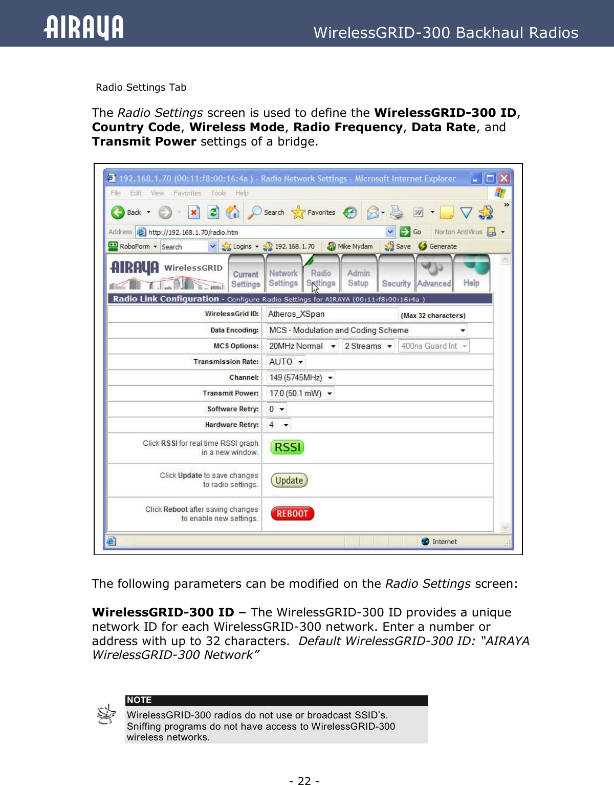   - 22 - Airaya          WirelessGRID-300 Backhaul Radios  Radio Settings Tab The Radio Settings screen is used to define the WirelessGRID-300 ID, Country Code, Wireless Mode, Radio Frequency, Data Rate, and Transmit Power settings of a bridge.                               The following parameters can be modified on the Radio Settings screen:  WirelessGRID-300 ID – The WirelessGRID-300 ID provides a unique network ID for each WirelessGRID-300 network. Enter a number or address with up to 32 characters.  Default WirelessGRID-300 ID: “AIRAYA WirelessGRID-300 Network”    NOTE WirelessGRID-300 radios do not use or broadcast SSID’s.  Sniffing programs do not have access to WirelessGRID-300 wireless networks.   