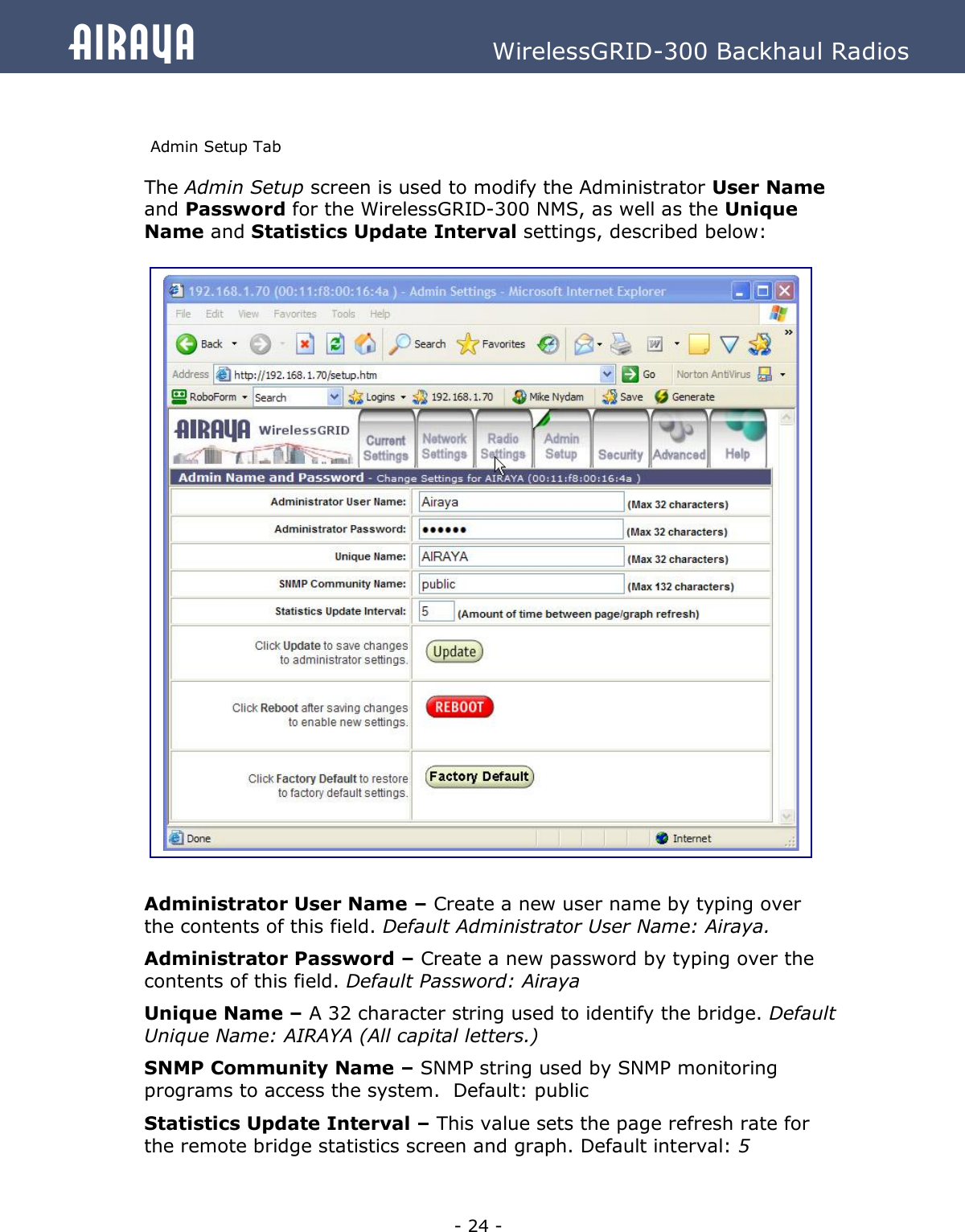   - 24 - Airaya          WirelessGRID-300 Backhaul Radios  Admin Setup Tab The Admin Setup screen is used to modify the Administrator User Name and Password for the WirelessGRID-300 NMS, as well as the Unique Name and Statistics Update Interval settings, described below:                               Administrator User Name – Create a new user name by typing over the contents of this field. Default Administrator User Name: Airaya.   Administrator Password – Create a new password by typing over the contents of this field. Default Password: Airaya Unique Name – A 32 character string used to identify the bridge. Default Unique Name: AIRAYA (All capital letters.) SNMP Community Name – SNMP string used by SNMP monitoring programs to access the system.  Default: public Statistics Update Interval – This value sets the page refresh rate for the remote bridge statistics screen and graph. Default interval: 5   