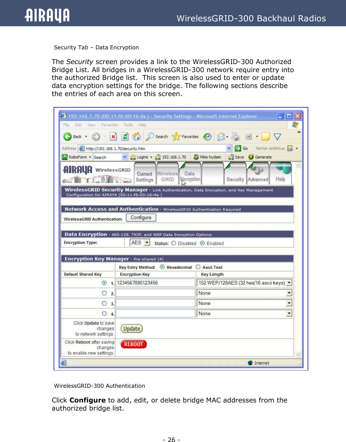   - 26 - Airaya          WirelessGRID-300 Backhaul Radios  Security Tab – Data Encryption The Security screen provides a link to the WirelessGRID-300 Authorized Bridge List. All bridges in a WirelessGRID-300 network require entry into the authorized Bridge list.  This screen is also used to enter or update data encryption settings for the bridge. The following sections describe the entries of each area on this screen.                                     WirelessGRID-300 Authentication  Click Configure to add, edit, or delete bridge MAC addresses from the authorized bridge list.   