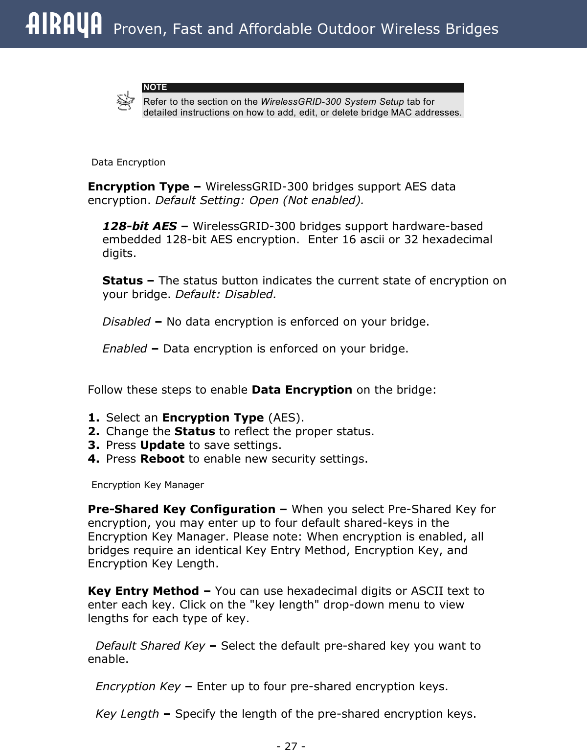 Airaya - 27 - Airaya  Proven, Fast and Affordable Outdoor Wireless Bridges        Data Encryption Encryption Type – WirelessGRID-300 bridges support AES data encryption. Default Setting: Open (Not enabled). 128-bit AES – WirelessGRID-300 bridges support hardware-based embedded 128-bit AES encryption.  Enter 16 ascii or 32 hexadecimal digits.  Status – The status button indicates the current state of encryption on your bridge. Default: Disabled.   Disabled – No data encryption is enforced on your bridge.  Enabled – Data encryption is enforced on your bridge.     Follow these steps to enable Data Encryption on the bridge:  1. Select an Encryption Type (AES). 2. Change the Status to reflect the proper status. 3. Press Update to save settings. 4. Press Reboot to enable new security settings. Encryption Key Manager Pre-Shared Key Configuration – When you select Pre-Shared Key for encryption, you may enter up to four default shared-keys in the Encryption Key Manager. Please note: When encryption is enabled, all bridges require an identical Key Entry Method, Encryption Key, and Encryption Key Length.  Key Entry Method – You can use hexadecimal digits or ASCII text to enter each key. Click on the &quot;key length&quot; drop-down menu to view lengths for each type of key.     Default Shared Key – Select the default pre-shared key you want to enable.     Encryption Key – Enter up to four pre-shared encryption keys.     Key Length – Specify the length of the pre-shared encryption keys.  NOTE Refer to the section on the WirelessGRID-300 System Setup tab for detailed instructions on how to add, edit, or delete bridge MAC addresses. 