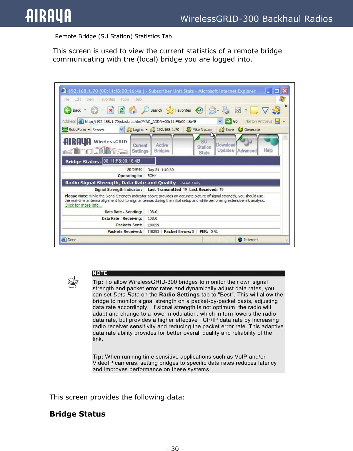   - 30 - Airaya          WirelessGRID-300 Backhaul Radios Remote Bridge (SU Station) Statistics Tab This screen is used to view the current statistics of a remote bridge communicating with the (local) bridge you are logged into.                                  This screen provides the following data:  Bridge Status  NOTE Tip: To allow WirelessGRID-300 bridges to monitor their own signal strength and packet error rates and dynamically adjust data rates, you can set Data Rate on the Radio Settings tab to &quot;Best&quot;. This will allow the bridge to monitor signal strength on a packet-by-packet basis, adjusting data rate accordingly.  If signal strength is not optimum, the radio will adapt and change to a lower modulation, which in turn lowers the radio data rate, but provides a higher effective TCP/IP data rate by increasing radio receiver sensitivity and reducing the packet error rate. This adaptive data rate ability provides for better overall quality and reliability of the link.  Tip: When running time sensitive applications such as VoIP and/or VideoIP cameras, setting bridges to specific data rates reduces latency and improves performance on these systems.   