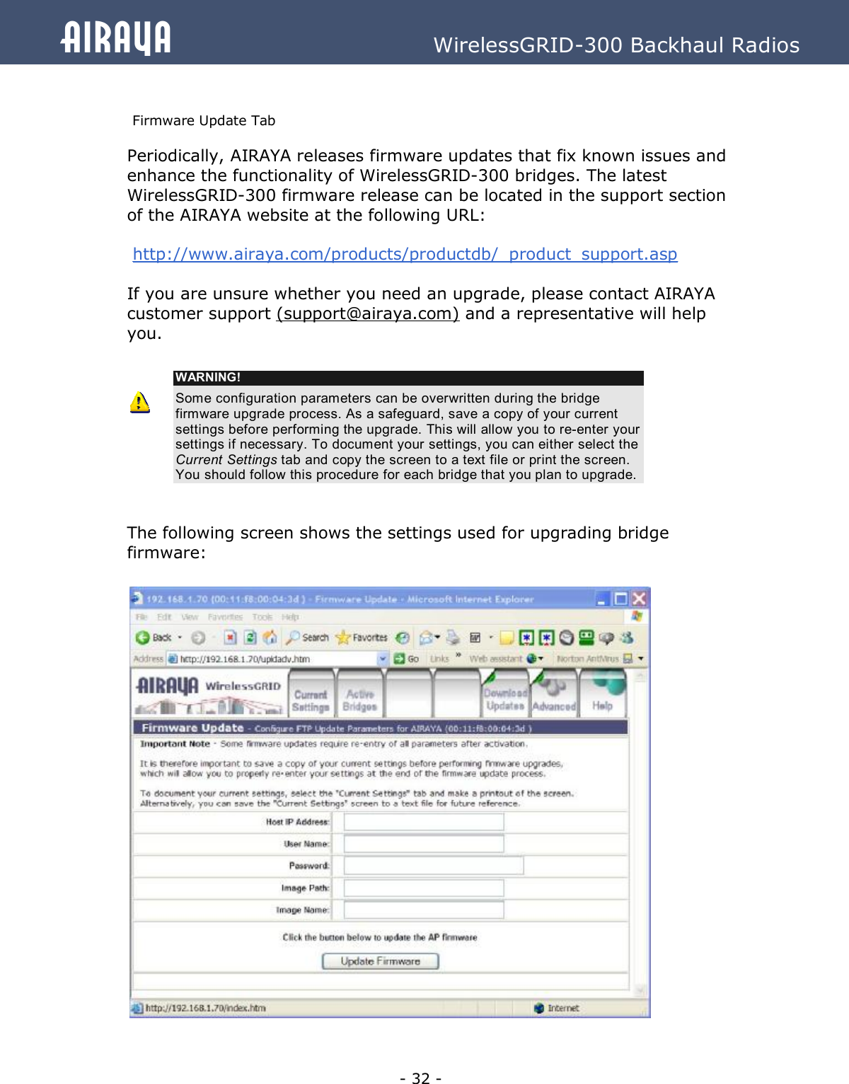   - 32 - Airaya          WirelessGRID-300 Backhaul Radios  Firmware Update Tab Periodically, AIRAYA releases firmware updates that fix known issues and enhance the functionality of WirelessGRID-300 bridges. The latest WirelessGRID-300 firmware release can be located in the support section of the AIRAYA website at the following URL:   http://www.airaya.com/products/productdb/_product_support.asp  If you are unsure whether you need an upgrade, please contact AIRAYA customer support (support@airaya.com) and a representative will help you.    WARNING! Some configuration parameters can be overwritten during the bridge firmware upgrade process. As a safeguard, save a copy of your current settings before performing the upgrade. This will allow you to re-enter your settings if necessary. To document your settings, you can either select the Current Settings tab and copy the screen to a text file or print the screen. You should follow this procedure for each bridge that you plan to upgrade.   The following screen shows the settings used for upgrading bridge firmware:                          