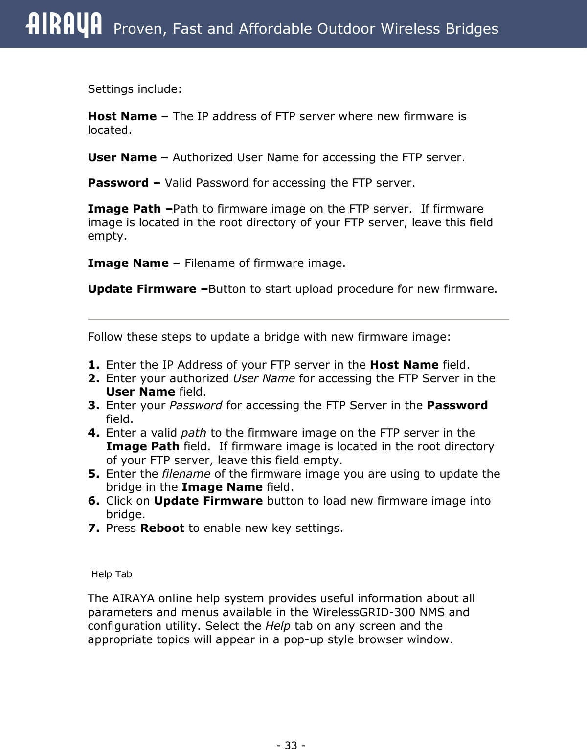 Airaya - 33 - Airaya  Proven, Fast and Affordable Outdoor Wireless Bridges   Settings include:  Host Name – The IP address of FTP server where new firmware is located.   User Name – Authorized User Name for accessing the FTP server.  Password – Valid Password for accessing the FTP server.  Image Path –Path to firmware image on the FTP server.  If firmware image is located in the root directory of your FTP server, leave this field empty.  Image Name – Filename of firmware image.  Update Firmware –Button to start upload procedure for new firmware.   Follow these steps to update a bridge with new firmware image:  1. Enter the IP Address of your FTP server in the Host Name field.  2. Enter your authorized User Name for accessing the FTP Server in the User Name field. 3. Enter your Password for accessing the FTP Server in the Password field. 4. Enter a valid path to the firmware image on the FTP server in the Image Path field.  If firmware image is located in the root directory of your FTP server, leave this field empty. 5. Enter the filename of the firmware image you are using to update the bridge in the Image Name field. 6. Click on Update Firmware button to load new firmware image into bridge. 7. Press Reboot to enable new key settings.  Help Tab The AIRAYA online help system provides useful information about all parameters and menus available in the WirelessGRID-300 NMS and configuration utility. Select the Help tab on any screen and the appropriate topics will appear in a pop-up style browser window.   