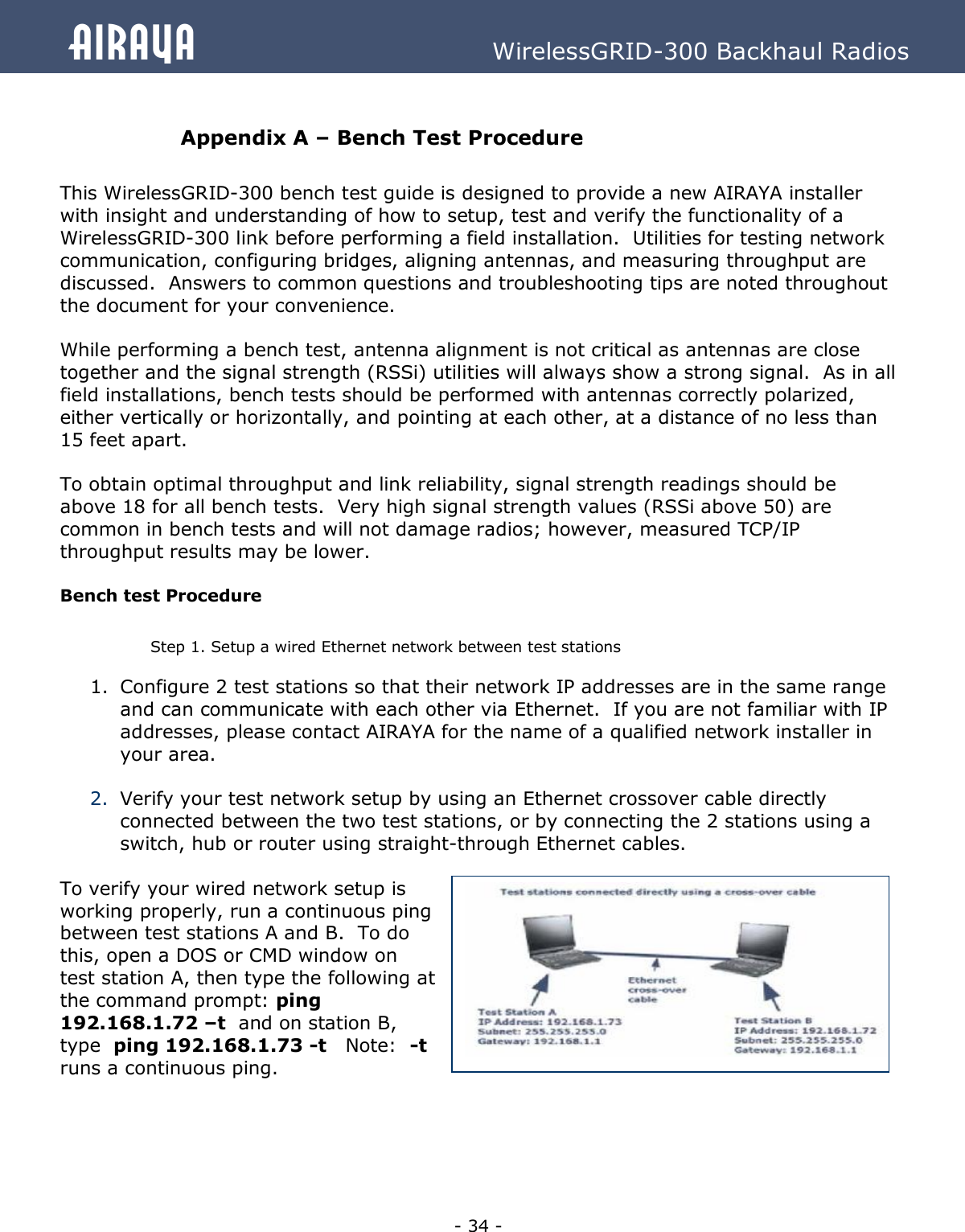   - 34 - Airaya          WirelessGRID-300 Backhaul Radios   Appendix A – Bench Test Procedure  This WirelessGRID-300 bench test guide is designed to provide a new AIRAYA installer with insight and understanding of how to setup, test and verify the functionality of a WirelessGRID-300 link before performing a field installation.  Utilities for testing network communication, configuring bridges, aligning antennas, and measuring throughput are discussed.  Answers to common questions and troubleshooting tips are noted throughout the document for your convenience.   While performing a bench test, antenna alignment is not critical as antennas are close together and the signal strength (RSSi) utilities will always show a strong signal.  As in all field installations, bench tests should be performed with antennas correctly polarized, either vertically or horizontally, and pointing at each other, at a distance of no less than 15 feet apart.  To obtain optimal throughput and link reliability, signal strength readings should be above 18 for all bench tests.  Very high signal strength values (RSSi above 50) are common in bench tests and will not damage radios; however, measured TCP/IP throughput results may be lower.  Bench test Procedure  Step 1. Setup a wired Ethernet network between test stations 1. Configure 2 test stations so that their network IP addresses are in the same range and can communicate with each other via Ethernet.  If you are not familiar with IP addresses, please contact AIRAYA for the name of a qualified network installer in your area.  2. Verify your test network setup by using an Ethernet crossover cable directly connected between the two test stations, or by connecting the 2 stations using a switch, hub or router using straight-through Ethernet cables.  To verify your wired network setup is working properly, run a continuous ping between test stations A and B.  To do this, open a DOS or CMD window on test station A, then type the following at the command prompt: ping 192.168.1.72 –t  and on station B, type  ping 192.168.1.73 -t   Note:  -t runs a continuous ping.      
