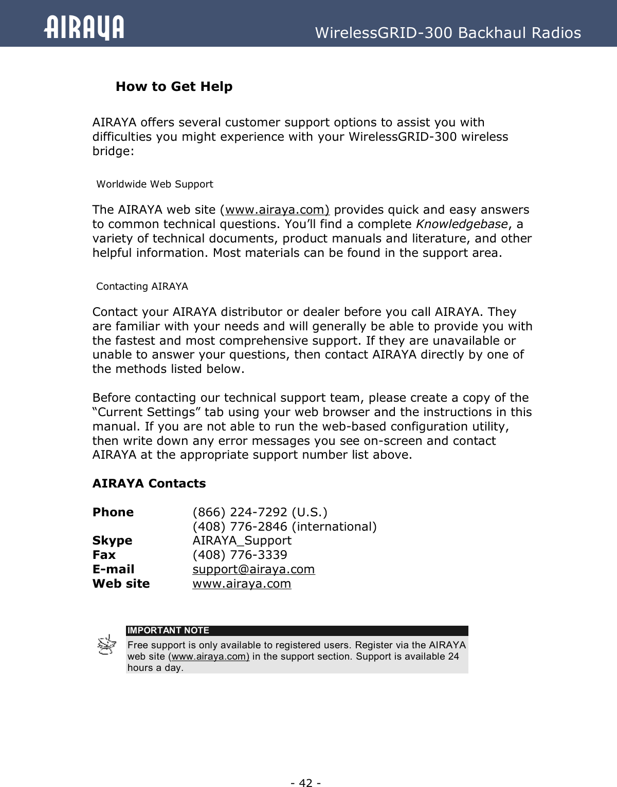   - 42 - Airaya          WirelessGRID-300 Backhaul Radios  How to Get Help  AIRAYA offers several customer support options to assist you with difficulties you might experience with your WirelessGRID-300 wireless bridge:  Worldwide Web Support The AIRAYA web site (www.airaya.com) provides quick and easy answers to common technical questions. You’ll find a complete Knowledgebase, a variety of technical documents, product manuals and literature, and other helpful information. Most materials can be found in the support area.  Contacting AIRAYA Contact your AIRAYA distributor or dealer before you call AIRAYA. They are familiar with your needs and will generally be able to provide you with the fastest and most comprehensive support. If they are unavailable or unable to answer your questions, then contact AIRAYA directly by one of the methods listed below.   Before contacting our technical support team, please create a copy of the “Current Settings” tab using your web browser and the instructions in this manual. If you are not able to run the web-based configuration utility, then write down any error messages you see on-screen and contact AIRAYA at the appropriate support number list above.   AIRAYA Contacts  Phone    (866) 224-7292 (U.S.)    (408) 776-2846 (international) Skype    AIRAYA_Support Fax     (408) 776-3339 E-mail    support@airaya.com  Web site   www.airaya.com    IMPORTANT NOTE Free support is only available to registered users. Register via the AIRAYA web site (www.airaya.com) in the support section. Support is available 24 hours a day.   