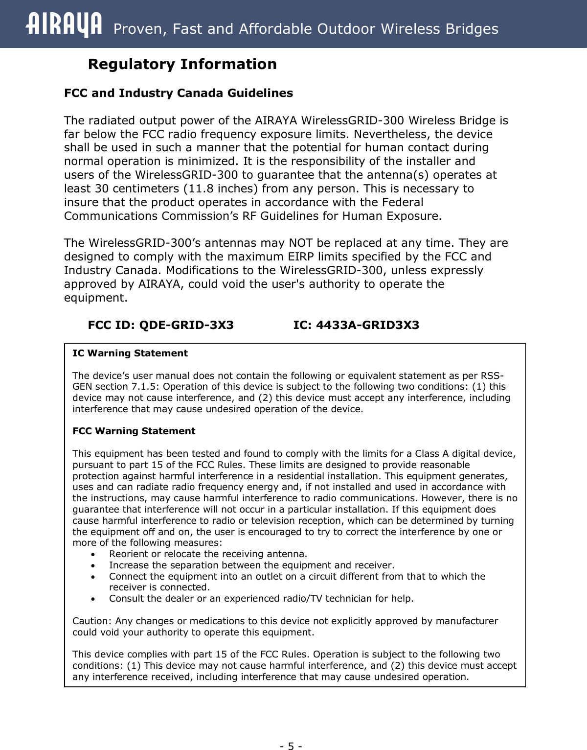Airaya - 5 - Airaya  Proven, Fast and Affordable Outdoor Wireless Bridges Regulatory Information  FCC and Industry Canada Guidelines  The radiated output power of the AIRAYA WirelessGRID-300 Wireless Bridge is far below the FCC radio frequency exposure limits. Nevertheless, the device shall be used in such a manner that the potential for human contact during normal operation is minimized. It is the responsibility of the installer and users of the WirelessGRID-300 to guarantee that the antenna(s) operates at least 30 centimeters (11.8 inches) from any person. This is necessary to insure that the product operates in accordance with the Federal Communications Commission’s RF Guidelines for Human Exposure.  The WirelessGRID-300’s antennas may NOT be replaced at any time. They are designed to comply with the maximum EIRP limits specified by the FCC and Industry Canada. Modifications to the WirelessGRID-300, unless expressly approved by AIRAYA, could void the user&apos;s authority to operate the equipment.  FCC ID: QDE-GRID-3X3      IC: 4433A-GRID3X3IC Warning Statement  The device’s user manual does not contain the following or equivalent statement as per RSS-GEN section 7.1.5: Operation of this device is subject to the following two conditions: (1) this device may not cause interference, and (2) this device must accept any interference, including interference that may cause undesired operation of the device.  FCC Warning Statement  This equipment has been tested and found to comply with the limits for a Class A digital device, pursuant to part 15 of the FCC Rules. These limits are designed to provide reasonable protection against harmful interference in a residential installation. This equipment generates, uses and can radiate radio frequency energy and, if not installed and used in accordance with the instructions, may cause harmful interference to radio communications. However, there is no guarantee that interference will not occur in a particular installation. If this equipment does cause harmful interference to radio or television reception, which can be determined by turning the equipment off and on, the user is encouraged to try to correct the interference by one or more of the following measures: · Reorient or relocate the receiving antenna. · Increase the separation between the equipment and receiver. · Connect the equipment into an outlet on a circuit different from that to which the receiver is connected. · Consult the dealer or an experienced radio/TV technician for help.  Caution: Any changes or medications to this device not explicitly approved by manufacturer could void your authority to operate this equipment.  This device complies with part 15 of the FCC Rules. Operation is subject to the following two conditions: (1) This device may not cause harmful interference, and (2) this device must accept any interference received, including interference that may cause undesired operation. 