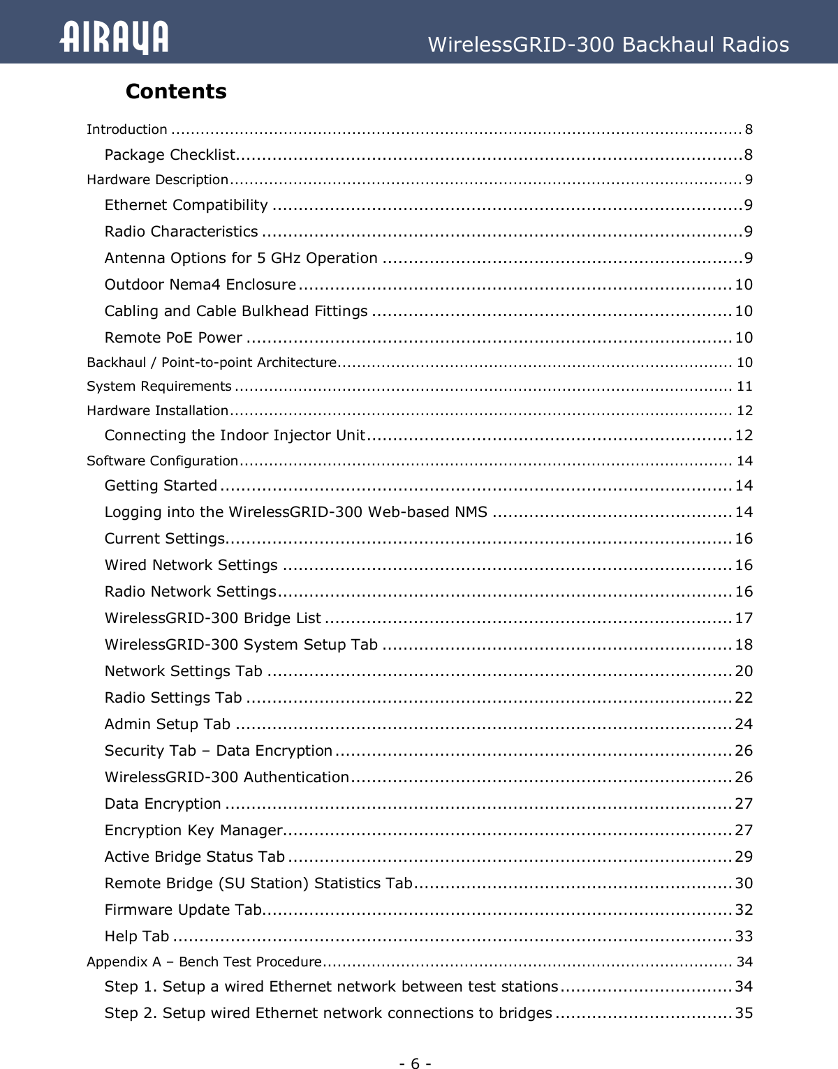   - 6 - Airaya          WirelessGRID-300 Backhaul Radios Contents  Introduction ..................................................................................................................... 8  Package Checklist................................................................................................. 8  Hardware Description ......................................................................................................... 9  Ethernet Compatibility .......................................................................................... 9  Radio Characteristics ............................................................................................ 9  Antenna Options for 5 GHz Operation ..................................................................... 9  Outdoor Nema4 Enclosure ................................................................................... 10 Cabling and Cable Bulkhead Fittings ..................................................................... 10 Remote PoE Power ............................................................................................. 10 Backhaul / Point-to-point Architecture ................................................................................. 10 System Requirements ...................................................................................................... 11 Hardware Installation ....................................................................................................... 12 Connecting the Indoor Injector Unit ...................................................................... 12 Software Configuration ..................................................................................................... 14 Getting Started .................................................................................................. 14 Logging into the WirelessGRID-300 Web-based NMS .............................................. 14 Current Settings................................................................................................. 16 Wired Network Settings ...................................................................................... 16 Radio Network Settings ....................................................................................... 16 WirelessGRID-300 Bridge List .............................................................................. 17 WirelessGRID-300 System Setup Tab ................................................................... 18 Network Settings Tab ......................................................................................... 20 Radio Settings Tab ............................................................................................. 22 Admin Setup Tab ............................................................................................... 24 Security Tab – Data Encryption ............................................................................ 26 WirelessGRID-300 Authentication ......................................................................... 26 Data Encryption ................................................................................................. 27 Encryption Key Manager...................................................................................... 27 Active Bridge Status Tab ..................................................................................... 29 Remote Bridge (SU Station) Statistics Tab ............................................................. 30 Firmware Update Tab.......................................................................................... 32 Help Tab ........................................................................................................... 33 Appendix A – Bench Test Procedure .................................................................................... 34 Step 1. Setup a wired Ethernet network between test stations ................................. 34 Step 2. Setup wired Ethernet network connections to bridges .................................. 35 