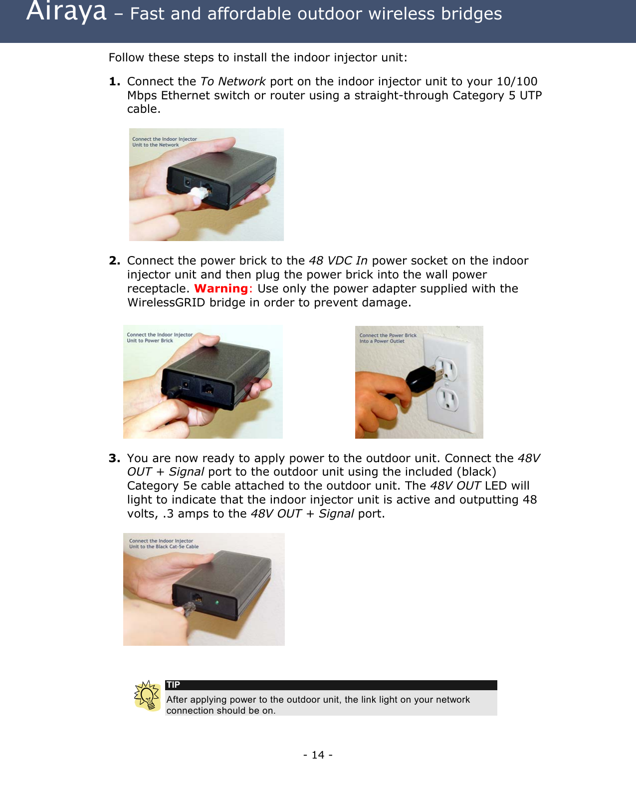  Airaya – Fast and affordable outdoor wireless bridges Follow these steps to install the indoor injector unit:  1.  Connect the To Network port on the indoor injector unit to your 10/100 Mbps Ethernet switch or router using a straight-through Category 5 UTP cable.            2.  Connect the power brick to the 48 VDC In power socket on the indoor injector unit and then plug the power brick into the wall power receptacle. Warning: Use only the power adapter supplied with the WirelessGRID bridge in order to prevent damage.      3.  You are now ready to apply power to the outdoor unit. Connect the 48V OUT + Signal port to the outdoor unit using the included (black) Category 5e cable attached to the outdoor unit. The 48V OUT LED will light to indicate that the indoor injector unit is active and outputting 48 volts, .3 amps to the 48V OUT + Signal port.     TIP After applying power to the outdoor unit, the link light on your network connection should be on. - 14 - 