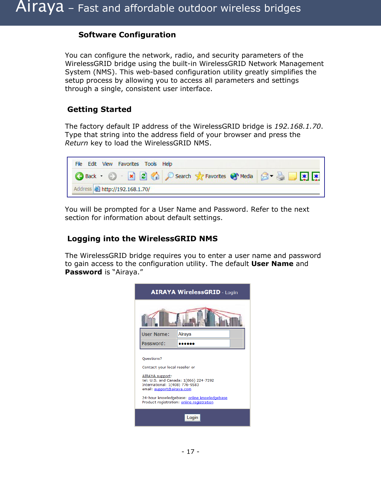  Airaya – Fast and affordable outdoor wireless bridges Software Configuration  You can configure the network, radio, and security parameters of the WirelessGRID bridge using the built-in WirelessGRID Network Management System (NMS). This web-based configuration utility greatly simplifies the setup process by allowing you to access all parameters and settings through a single, consistent user interface.  Getting Started The factory default IP address of the WirelessGRID bridge is 192.168.1.70. Type that string into the address field of your browser and press the Return key to load the WirelessGRID NMS.         You will be prompted for a User Name and Password. Refer to the next section for information about default settings.    Logging into the WirelessGRID NMS The WirelessGRID bridge requires you to enter a user name and password to gain access to the configuration utility. The default User Name and Password is “Airaya.”                - 17 - 