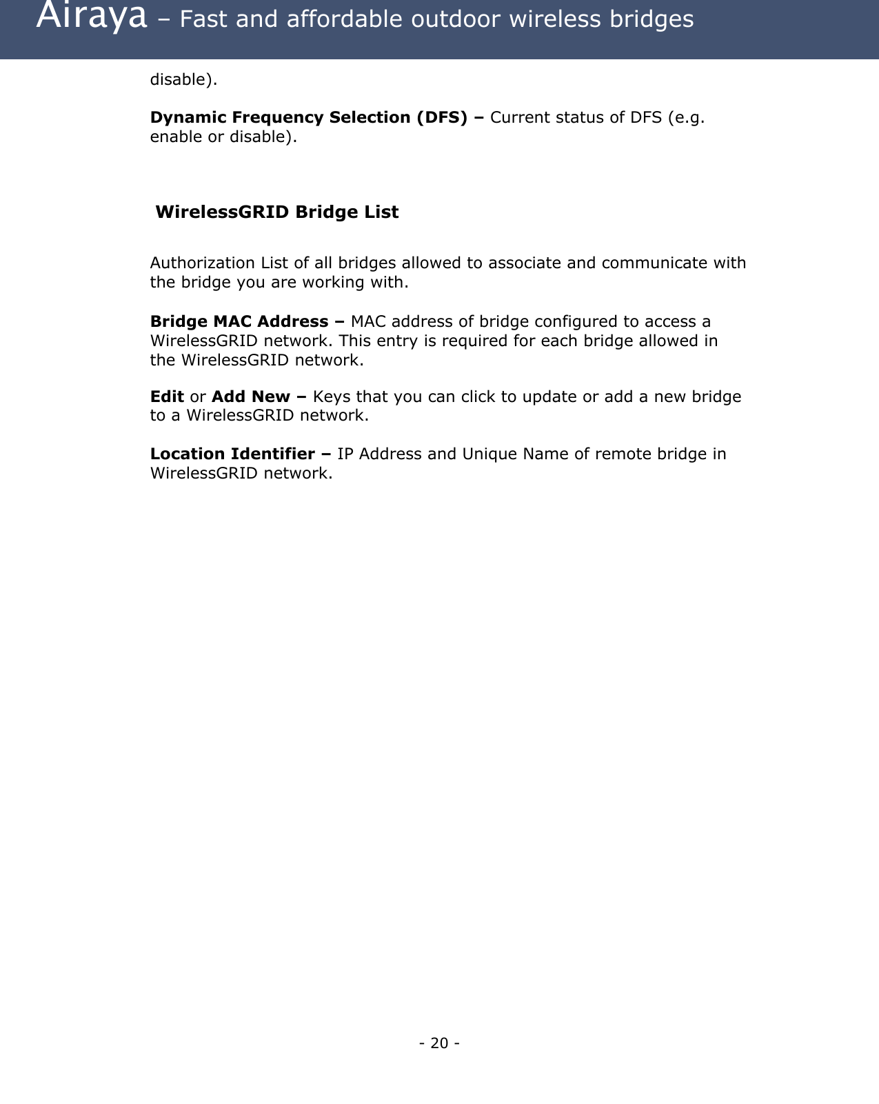  Airaya – Fast and affordable outdoor wireless bridges disable).  Dynamic Frequency Selection (DFS) – Current status of DFS (e.g. enable or disable).  WirelessGRID Bridge List  Authorization List of all bridges allowed to associate and communicate with the bridge you are working with. Bridge MAC Address – MAC address of bridge configured to access a WirelessGRID network. This entry is required for each bridge allowed in the WirelessGRID network. Edit or Add New – Keys that you can click to update or add a new bridge to a WirelessGRID network.  Location Identifier – IP Address and Unique Name of remote bridge in WirelessGRID network.     - 20 - 
