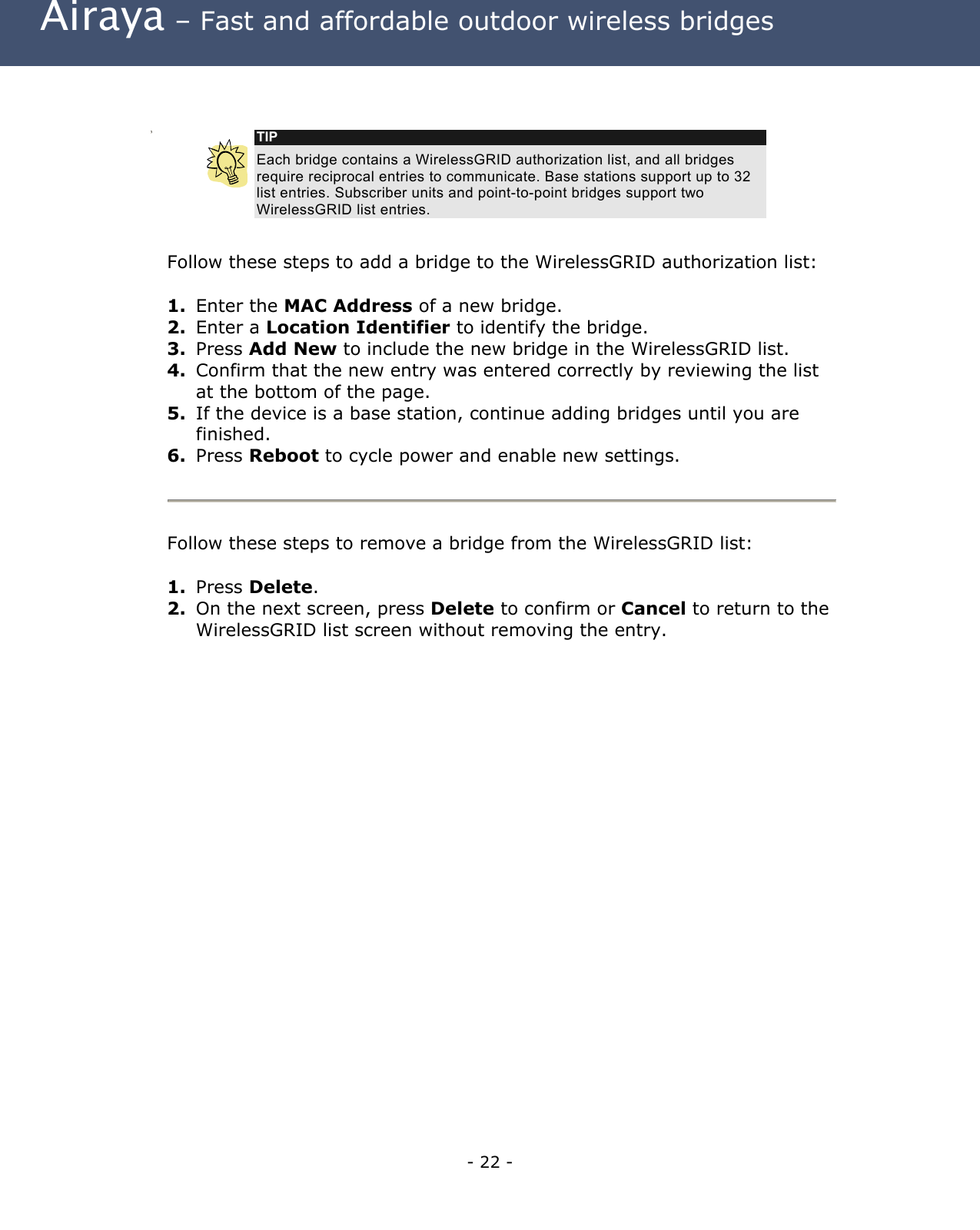  Airaya – Fast and affordable outdoor wireless bridges    TIP Each bridge contains a WirelessGRID authorization list, and all bridges require reciprocal entries to communicate. Base stations support up to 32 list entries. Subscriber units and point-to-point bridges support two WirelessGRID list entries. Follow these steps to add a bridge to the WirelessGRID authorization list:  1.  Enter the MAC Address of a new bridge. 2.  Enter a Location Identifier to identify the bridge. 3.  Press Add New to include the new bridge in the WirelessGRID list. 4.  Confirm that the new entry was entered correctly by reviewing the list at the bottom of the page. 5.  If the device is a base station, continue adding bridges until you are finished.  6.  Press Reboot to cycle power and enable new settings.   Follow these steps to remove a bridge from the WirelessGRID list:  1.  Press Delete. 2.  On the next screen, press Delete to confirm or Cancel to return to the WirelessGRID list screen without removing the entry. - 22 - 