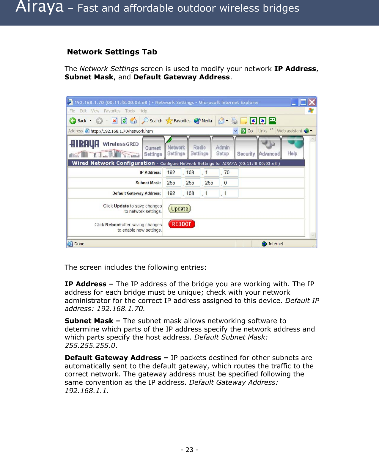  Airaya – Fast and affordable outdoor wireless bridges  Network Settings Tab The Network Settings screen is used to modify your network IP Address, Subnet Mask, and Default Gateway Address.                       The screen includes the following entries:  IP Address – The IP address of the bridge you are working with. The IP address for each bridge must be unique; check with your network administrator for the correct IP address assigned to this device. Default IP address: 192.168.1.70. Subnet Mask – The subnet mask allows networking software to determine which parts of the IP address specify the network address and which parts specify the host address. Default Subnet Mask: 255.255.255.0.   Default Gateway Address – IP packets destined for other subnets are automatically sent to the default gateway, which routes the traffic to the correct network. The gateway address must be specified following the same convention as the IP address. Default Gateway Address: 192.168.1.1.    - 23 - 