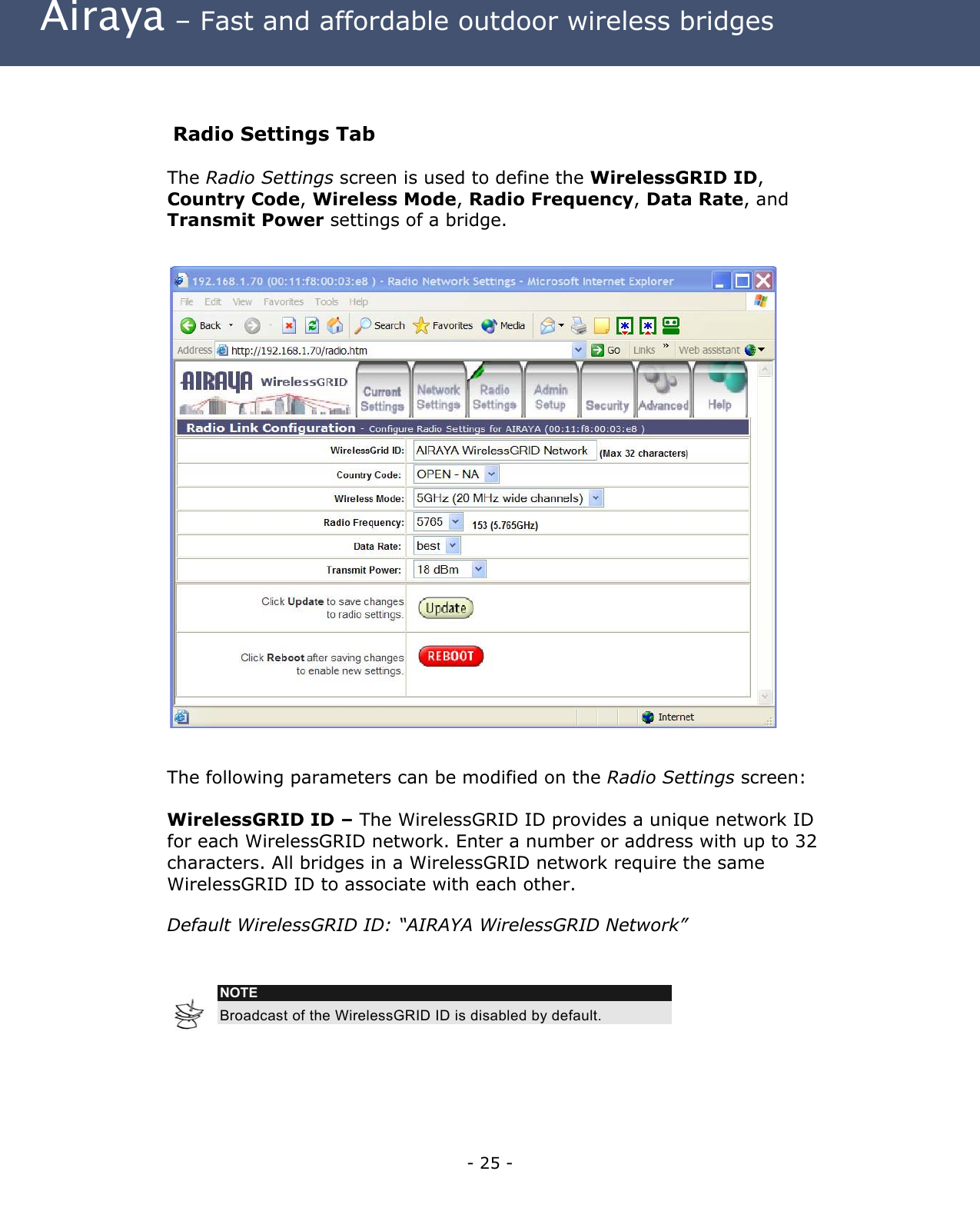 Airaya – Fast and affordable outdoor wireless bridges  Radio Settings Tab The Radio Settings screen is used to define the WirelessGRID ID, Country Code, Wireless Mode, Radio Frequency, Data Rate, and Transmit Power settings of a bridge.                           The following parameters can be modified on the Radio Settings screen:  WirelessGRID ID – The WirelessGRID ID provides a unique network ID for each WirelessGRID network. Enter a number or address with up to 32 characters. All bridges in a WirelessGRID network require the same WirelessGRID ID to associate with each other.  Default WirelessGRID ID: “AIRAYA WirelessGRID Network”    NOTE Broadcast of the WirelessGRID ID is disabled by default.   - 25 - 