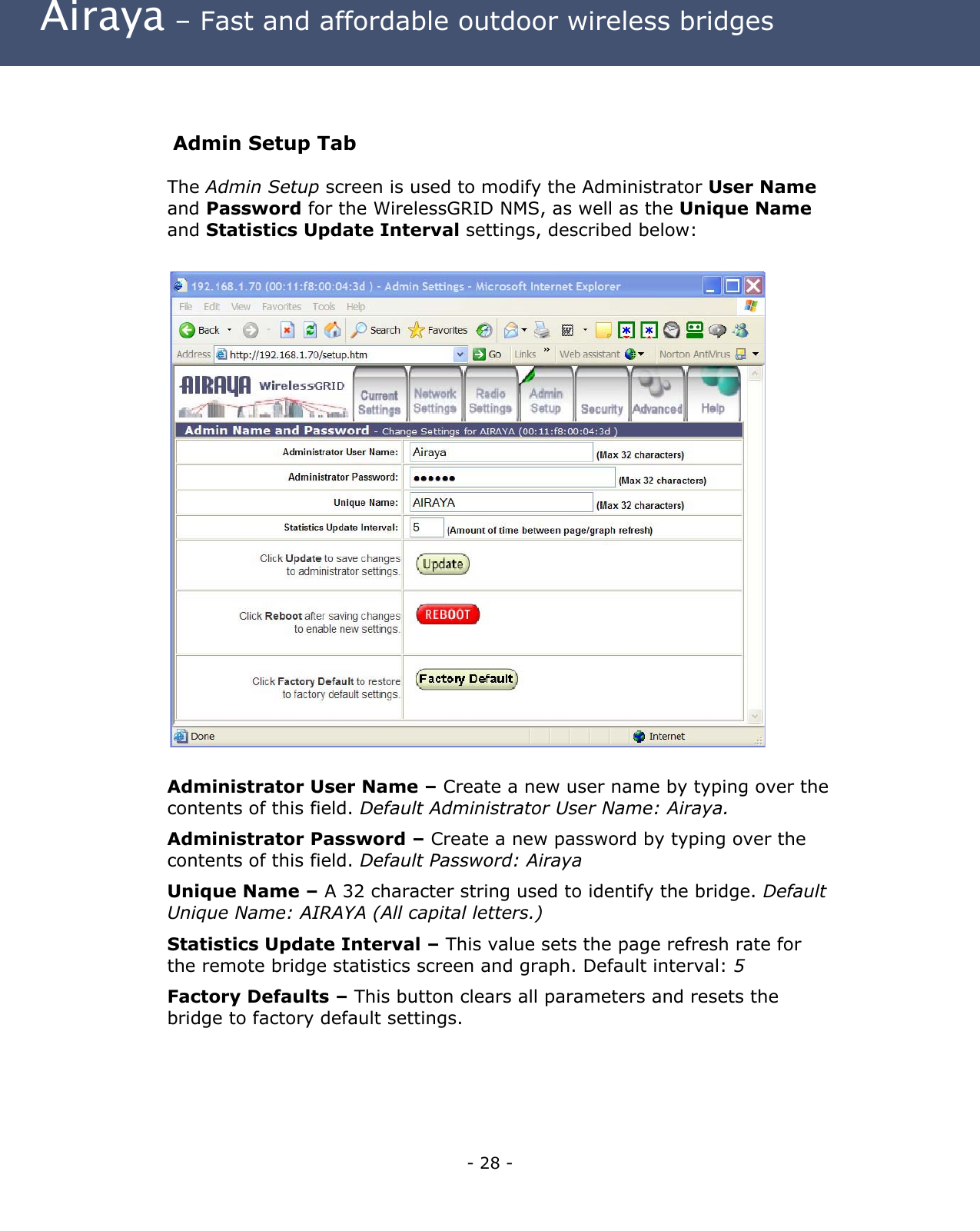  Airaya – Fast and affordable outdoor wireless bridges  Admin Setup Tab The Admin Setup screen is used to modify the Administrator User Name and Password for the WirelessGRID NMS, as well as the Unique Name and Statistics Update Interval settings, described below:                           Administrator User Name – Create a new user name by typing over the contents of this field. Default Administrator User Name: Airaya.   Administrator Password – Create a new password by typing over the contents of this field. Default Password: Airaya Unique Name – A 32 character string used to identify the bridge. Default Unique Name: AIRAYA (All capital letters.) Statistics Update Interval – This value sets the page refresh rate for the remote bridge statistics screen and graph. Default interval: 5 Factory Defaults – This button clears all parameters and resets the bridge to factory default settings. - 28 - 