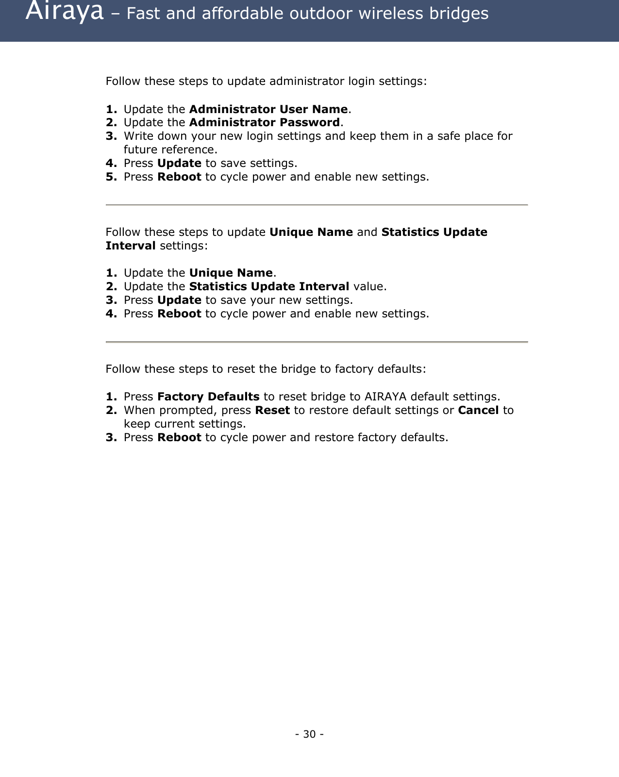  Airaya – Fast and affordable outdoor wireless bridges  Follow these steps to update administrator login settings:  1.  Update the Administrator User Name. 2.  Update the Administrator Password. 3.  Write down your new login settings and keep them in a safe place for future reference. 4.  Press Update to save settings.  5.  Press Reboot to cycle power and enable new settings.   Follow these steps to update Unique Name and Statistics Update Interval settings:  1.  Update the Unique Name. 2.  Update the Statistics Update Interval value. 3.  Press Update to save your new settings.  4.  Press Reboot to cycle power and enable new settings.   Follow these steps to reset the bridge to factory defaults:  1.  Press Factory Defaults to reset bridge to AIRAYA default settings. 2.  When prompted, press Reset to restore default settings or Cancel to keep current settings. 3.  Press Reboot to cycle power and restore factory defaults.  - 30 - 
