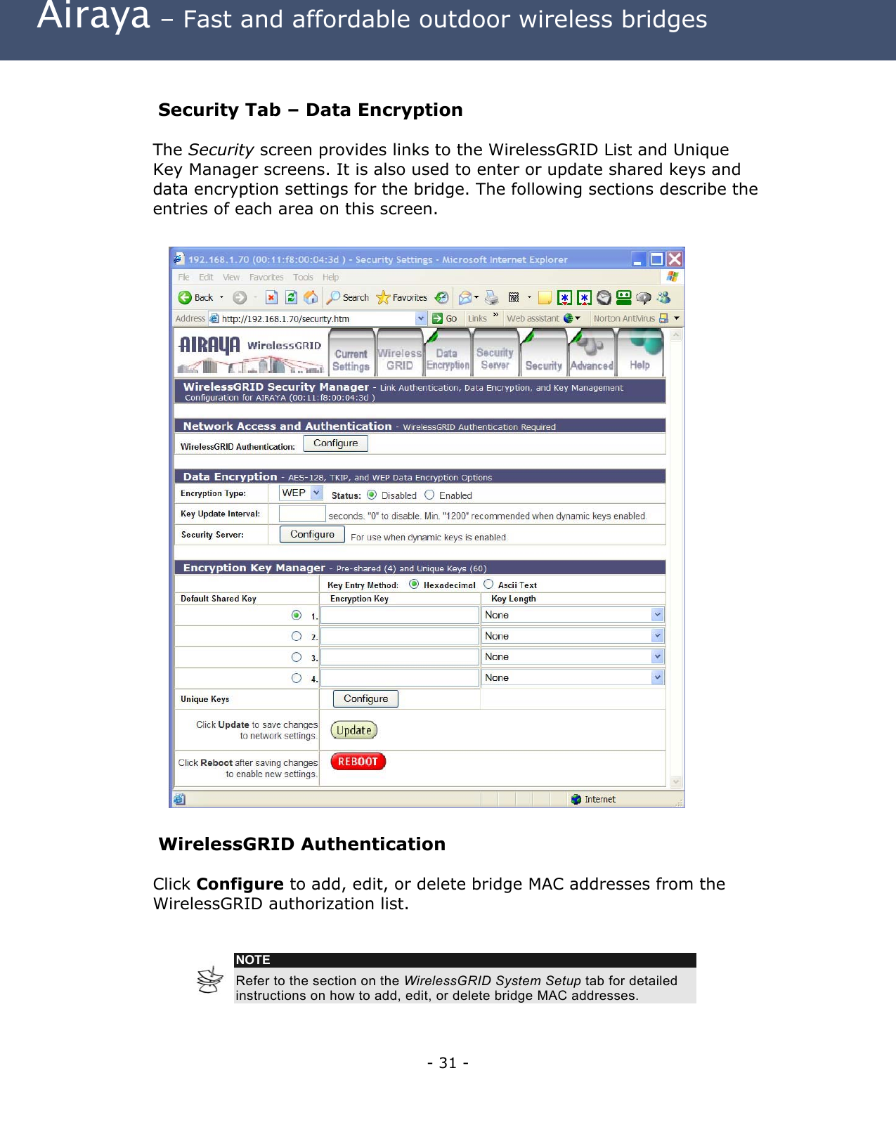  Airaya – Fast and affordable outdoor wireless bridges  Security Tab – Data Encryption The Security screen provides links to the WirelessGRID List and Unique Key Manager screens. It is also used to enter or update shared keys and data encryption settings for the bridge. The following sections describe the entries of each area on this screen.                                 WirelessGRID Authentication  Click Configure to add, edit, or delete bridge MAC addresses from the WirelessGRID authorization list.    NOTE Refer to the section on the WirelessGRID System Setup tab for detailed instructions on how to add, edit, or delete bridge MAC addresses.     - 31 - 