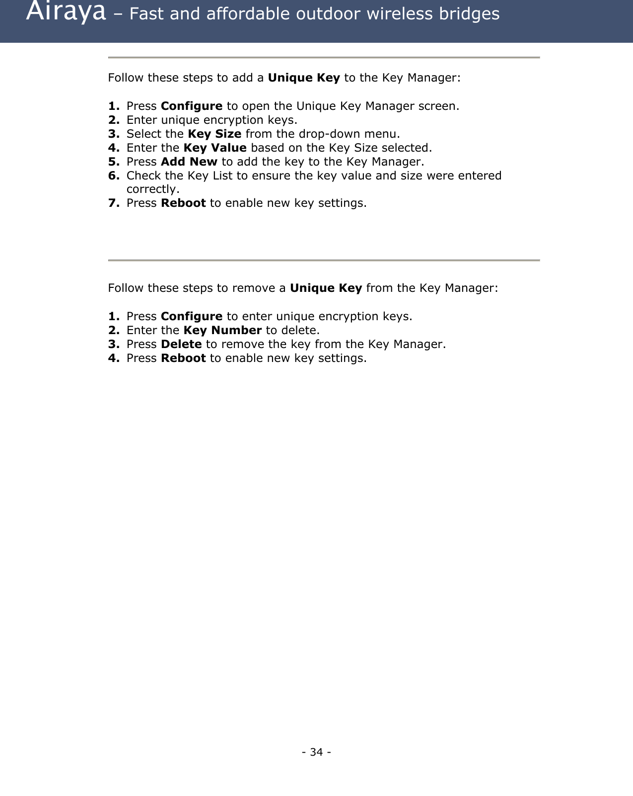  Airaya – Fast and affordable outdoor wireless bridges  Follow these steps to add a Unique Key to the Key Manager:  1.  Press Configure to open the Unique Key Manager screen.  2.  Enter unique encryption keys. 3.  Select the Key Size from the drop-down menu. 4.  Enter the Key Value based on the Key Size selected. 5.  Press Add New to add the key to the Key Manager. 6.  Check the Key List to ensure the key value and size were entered correctly. 7.  Press Reboot to enable new key settings.   Follow these steps to remove a Unique Key from the Key Manager:  1.  Press Configure to enter unique encryption keys. 2.  Enter the Key Number to delete. 3.  Press Delete to remove the key from the Key Manager. 4.  Press Reboot to enable new key settings.     - 34 - 