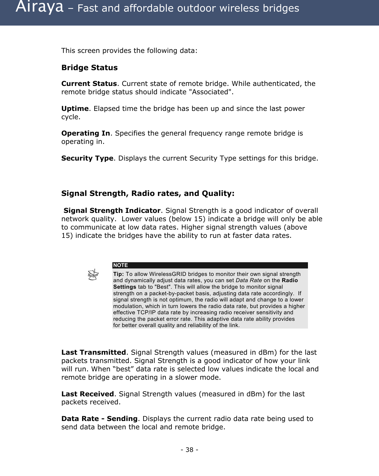  Airaya – Fast and affordable outdoor wireless bridges   This screen provides the following data:  Bridge Status Current Status. Current state of remote bridge. While authenticated, the remote bridge status should indicate &quot;Associated&quot;.  Uptime. Elapsed time the bridge has been up and since the last power cycle.  Operating In. Specifies the general frequency range remote bridge is operating in.  Security Type. Displays the current Security Type settings for this bridge.  Signal Strength, Radio rates, and Quality:  Signal Strength Indicator. Signal Strength is a good indicator of overall network quality.  Lower values (below 15) indicate a bridge will only be able to communicate at low data rates. Higher signal strength values (above 15) indicate the bridges have the ability to run at faster data rates.               NOTE Tip: To allow WirelessGRID bridges to monitor their own signal strength and dynamically adjust data rates, you can set Data Rate on the Radio Settings tab to &quot;Best&quot;. This will allow the bridge to monitor signal strength on a packet-by-packet basis, adjusting data rate accordingly.  If signal strength is not optimum, the radio will adapt and change to a lower modulation, which in turn lowers the radio data rate, but provides a higher effective TCP/IP data rate by increasing radio receiver sensitivity and reducing the packet error rate. This adaptive data rate ability provides for better overall quality and reliability of the link.    Last Transmitted. Signal Strength values (measured in dBm) for the last packets transmitted. Signal Strength is a good indicator of how your link will run. When “best” data rate is selected low values indicate the local and remote bridge are operating in a slower mode.  Last Received. Signal Strength values (measured in dBm) for the last packets received.   Data Rate - Sending. Displays the current radio data rate being used to send data between the local and remote bridge. - 38 - 