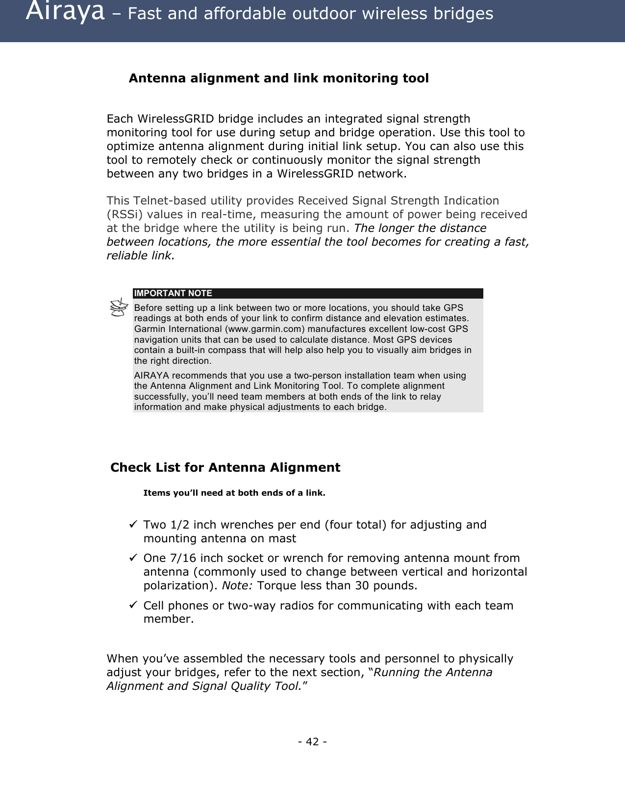  Airaya – Fast and affordable outdoor wireless bridges  Antenna alignment and link monitoring tool  Each WirelessGRID bridge includes an integrated signal strength monitoring tool for use during setup and bridge operation. Use this tool to optimize antenna alignment during initial link setup. You can also use this tool to remotely check or continuously monitor the signal strength between any two bridges in a WirelessGRID network.    This Telnet-based utility provides Received Signal Strength Indication (RSSi) values in real-time, measuring the amount of power being received at the bridge where the utility is being run. The longer the distance between locations, the more essential the tool becomes for creating a fast, reliable link.   IMPORTANT NOTE Before setting up a link between two or more locations, you should take GPS readings at both ends of your link to confirm distance and elevation estimates. Garmin International (www.garmin.com) manufactures excellent low-cost GPS navigation units that can be used to calculate distance. Most GPS devices contain a built-in compass that will help also help you to visually aim bridges in the right direction.  AIRAYA recommends that you use a two-person installation team when using the Antenna Alignment and Link Monitoring Tool. To complete alignment successfully, you’ll need team members at both ends of the link to relay information and make physical adjustments to each bridge.   Check List for Antenna Alignment   Items you’ll need at both ends of a link.   Two 1/2 inch wrenches per end (four total) for adjusting and mounting antenna on mast  One 7/16 inch socket or wrench for removing antenna mount from antenna (commonly used to change between vertical and horizontal polarization). Note: Torque less than 30 pounds.  Cell phones or two-way radios for communicating with each team member.  When you’ve assembled the necessary tools and personnel to physically adjust your bridges, refer to the next section, “Running the Antenna Alignment and Signal Quality Tool.” - 42 - 