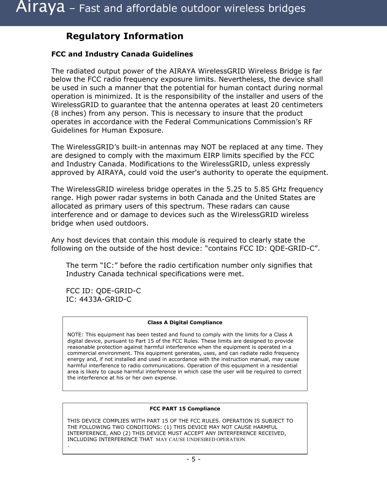  Airaya – Fast and affordable outdoor wireless bridges Regulatory Information  FCC and Industry Canada Guidelines  The radiated output power of the AIRAYA WirelessGRID Wireless Bridge is far below the FCC radio frequency exposure limits. Nevertheless, the device shall be used in such a manner that the potential for human contact during normal operation is minimized. It is the responsibility of the installer and users of the WirelessGRID to guarantee that the antenna operates at least 20 centimeters (8 inches) from any person. This is necessary to insure that the product operates in accordance with the Federal Communications Commission’s RF Guidelines for Human Exposure.  The WirelessGRID’s built-in antennas may NOT be replaced at any time. They are designed to comply with the maximum EIRP limits specified by the FCC and Industry Canada. Modifications to the WirelessGRID, unless expressly approved by AIRAYA, could void the user&apos;s authority to operate the equipment.  The WirelessGRID wireless bridge operates in the 5.25 to 5.85 GHz frequency range. High power radar systems in both Canada and the United States are allocated as primary users of this spectrum. These radars can cause interference and or damage to devices such as the WirelessGRID wireless bridge when used outdoors.  Any host devices that contain this module is required to clearly state the following on the outside of the host device: “contains FCC ID: QDE-GRID-C”.  The term “IC:” before the radio certification number only signifies that Industry Canada technical specifications were met.  FCC ID: QDE-GRID-C IC: 4433A-GRID-CClass A Digital Compliance  NOTE: This equipment has been tested and found to comply with the limits for a Class A digital device, pursuant to Part 15 of the FCC Rules. These limits are designed to provide reasonable protection against harmful interference when the equipment is operated in a commercial environment. This equipment generates, uses, and can radiate radio frequency energy and, if not installed and used in accordance with the instruction manual, may cause harmful interference to radio communications. Operation of this equipment in a residential area is likely to cause harmful interference in which case the user will be required to correct the interference at his or her own expense.  - 5 - FCC PART 15 Compliance  THIS DEVICE COMPLIES WITH PART 15 OF THE FCC RULES. OPERATION IS SUBJECT TO THE FOLLOWING TWO CONDITIONS: (1) THIS DEVICE MAY NOT CAUSE HARMFUL INTERFERENCE, AND (2) THIS DEVICE MUST ACCEPT ANY INTERFERENCE RECEIVED, INCLUDING INTERFERENCE THAT  MAY CAUSE UNDESIRED OPERATION. .  
