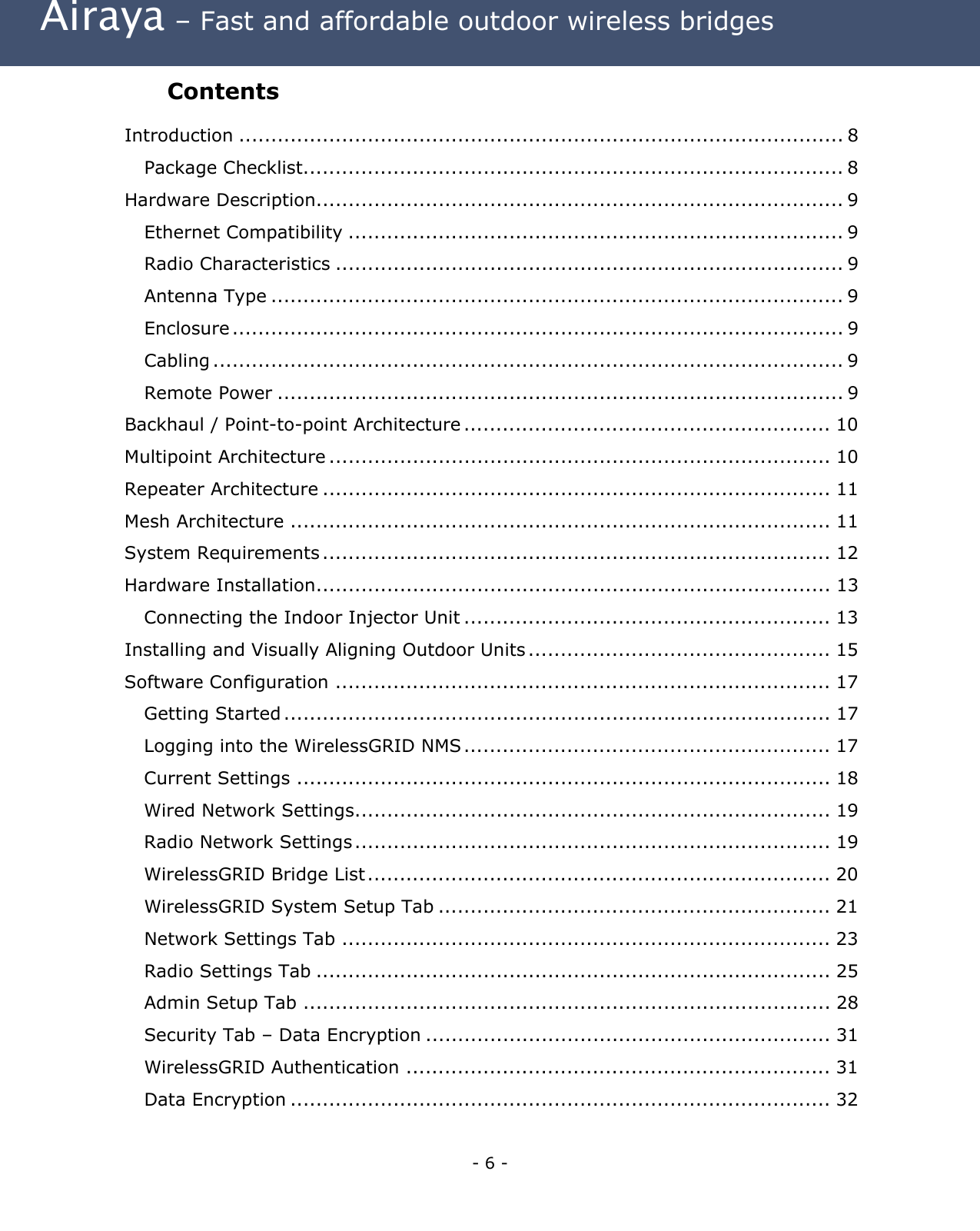  Airaya – Fast and affordable outdoor wireless bridges Contents  Introduction .............................................................................................. 8 Package Checklist.................................................................................... 8 Hardware Description.................................................................................. 9 Ethernet Compatibility ............................................................................. 9 Radio Characteristics ............................................................................... 9 Antenna Type ......................................................................................... 9 Enclosure ............................................................................................... 9 Cabling .................................................................................................. 9 Remote Power ........................................................................................ 9 Backhaul / Point-to-point Architecture ......................................................... 10 Multipoint Architecture .............................................................................. 10 Repeater Architecture ............................................................................... 11 Mesh Architecture .................................................................................... 11 System Requirements ............................................................................... 12 Hardware Installation................................................................................ 13 Connecting the Indoor Injector Unit ......................................................... 13 Installing and Visually Aligning Outdoor Units ............................................... 15 Software Configuration ............................................................................. 17 Getting Started ..................................................................................... 17 Logging into the WirelessGRID NMS ......................................................... 17 Current Settings ................................................................................... 18 Wired Network Settings.......................................................................... 19 Radio Network Settings .......................................................................... 19 WirelessGRID Bridge List........................................................................ 20 WirelessGRID System Setup Tab ............................................................. 21 Network Settings Tab ............................................................................ 23 Radio Settings Tab ................................................................................ 25 Admin Setup Tab .................................................................................. 28 Security Tab – Data Encryption ............................................................... 31 WirelessGRID Authentication .................................................................. 31 Data Encryption .................................................................................... 32 - 6 - 