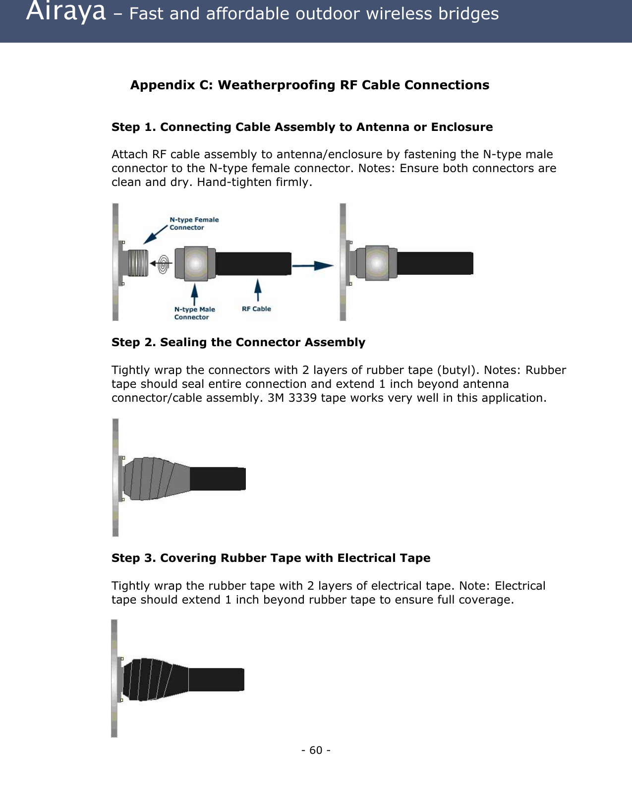  Airaya – Fast and affordable outdoor wireless bridges  Appendix C: Weatherproofing RF Cable Connections  Step 1. Connecting Cable Assembly to Antenna or Enclosure  Attach RF cable assembly to antenna/enclosure by fastening the N-type male connector to the N-type female connector. Notes: Ensure both connectors are clean and dry. Hand-tighten firmly.    Step 2. Sealing the Connector Assembly  Tightly wrap the connectors with 2 layers of rubber tape (butyl). Notes: Rubber tape should seal entire connection and extend 1 inch beyond antenna connector/cable assembly. 3M 3339 tape works very well in this application.    Step 3. Covering Rubber Tape with Electrical Tape  Tightly wrap the rubber tape with 2 layers of electrical tape. Note: Electrical tape should extend 1 inch beyond rubber tape to ensure full coverage.  - 60 - 