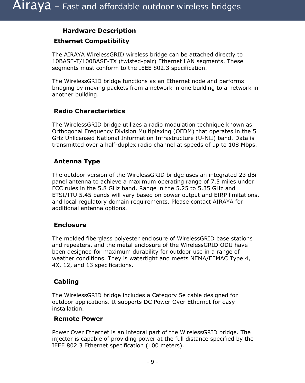  Airaya – Fast and affordable outdoor wireless bridges Hardware Description Ethernet Compatibility The AIRAYA WirelessGRID wireless bridge can be attached directly to 10BASE-T/100BASE-TX (twisted-pair) Ethernet LAN segments. These segments must conform to the IEEE 802.3 specification.  The WirelessGRID bridge functions as an Ethernet node and performs bridging by moving packets from a network in one building to a network in another building.  Radio Characteristics The WirelessGRID bridge utilizes a radio modulation technique known as Orthogonal Frequency Division Multiplexing (OFDM) that operates in the 5 GHz Unlicensed National Information Infrastructure (U-NII) band. Data is transmitted over a half-duplex radio channel at speeds of up to 108 Mbps.  Antenna Type The outdoor version of the WirelessGRID bridge uses an integrated 23 dBi panel antenna to achieve a maximum operating range of 7.5 miles under FCC rules in the 5.8 GHz band. Range in the 5.25 to 5.35 GHz and ETSI/ITU 5.45 bands will vary based on power output and EIRP limitations, and local regulatory domain requirements. Please contact AIRAYA for additional antenna options.  Enclosure  The molded fiberglass polyester enclosure of WirelessGRID base stations and repeaters, and the metal enclosure of the WirelessGRID ODU have been designed for maximum durability for outdoor use in a range of weather conditions. They is watertight and meets NEMA/EEMAC Type 4, 4X, 12, and 13 specifications.    Cabling The WirelessGRID bridge includes a Category 5e cable designed for outdoor applications. It supports DC Power Over Ethernet for easy installation.  Remote Power Power Over Ethernet is an integral part of the WirelessGRID bridge. The injector is capable of providing power at the full distance specified by the IEEE 802.3 Ethernet specification (100 meters). - 9 - 