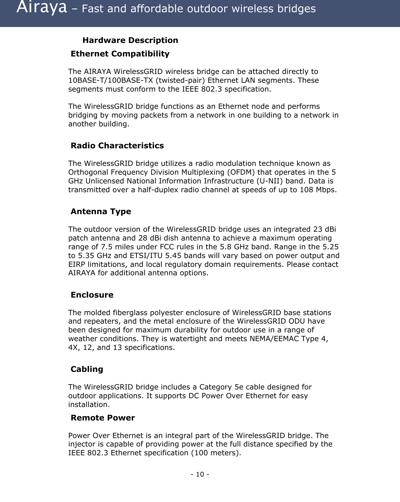 Airaya – Fast and affordable outdoor wireless bridges Hardware Description Ethernet Compatibility The AIRAYA WirelessGRID wireless bridge can be attached directly to 10BASE-T/100BASE-TX (twisted-pair) Ethernet LAN segments. These segments must conform to the IEEE 802.3 specification. The WirelessGRID bridge functions as an Ethernet node and performs bridging by moving packets from a network in one building to a network in another building. Radio Characteristics The WirelessGRID bridge utilizes a radio modulation technique known as Orthogonal Frequency Division Multiplexing (OFDM) that operates in the 5 GHz Unlicensed National Information Infrastructure (U-NII) band. Data is transmitted over a half-duplex radio channel at speeds of up to 108 Mbps. Antenna Type The outdoor version of the WirelessGRID bridge uses an integrated 23 dBi patch antenna and 28 dBi dish antenna to achieve a maximum operating range of 7.5 miles under FCC rules in the 5.8 GHz band. Range in the 5.25 to 5.35 GHz and ETSI/ITU 5.45 bands will vary based on power output and EIRP limitations, and local regulatory domain requirements. Please contact AIRAYA for additional antenna options. Enclosure The molded fiberglass polyester enclosure of WirelessGRID base stations and repeaters, and the metal enclosure of the WirelessGRID ODU have been designed for maximum durability for outdoor use in a range of weather conditions. They is watertight and meets NEMA/EEMAC Type 4, 4X, 12, and 13 specifications. Cabling The WirelessGRID bridge includes a Category 5e cable designed for outdoor applications. It supports DC Power Over Ethernet for easy installation. Remote Power Power Over Ethernet is an integral part of the WirelessGRID bridge. The injector is capable of providing power at the full distance specified by the IEEE 802.3 Ethernet specification (100 meters). - 10 -