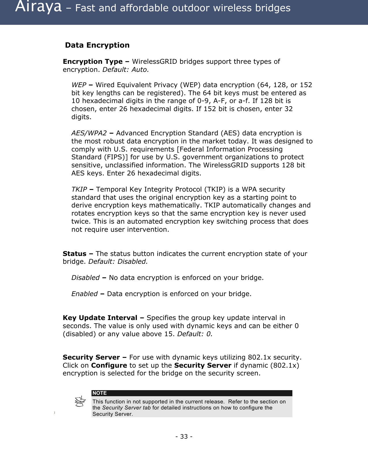  Airaya – Fast and affordable outdoor wireless bridges  Data Encryption Encryption Type – WirelessGRID bridges support three types of encryption. Default: Auto. WEP – Wired Equivalent Privacy (WEP) data encryption (64, 128, or 152 bit key lengths can be registered). The 64 bit keys must be entered as 10 hexadecimal digits in the range of 0-9, A-F, or a-f. If 128 bit is chosen, enter 26 hexadecimal digits. If 152 bit is chosen, enter 32 digits.  AES/WPA2 – Advanced Encryption Standard (AES) data encryption is the most robust data encryption in the market today. It was designed to comply with U.S. requirements [Federal Information Processing Standard (FIPS)] for use by U.S. government organizations to protect sensitive, unclassified information. The WirelessGRID supports 128 bit AES keys. Enter 26 hexadecimal digits.  TKIP – Temporal Key Integrity Protocol (TKIP) is a WPA security standard that uses the original encryption key as a starting point to derive encryption keys mathematically. TKIP automatically changes and rotates encryption keys so that the same encryption key is never used twice. This is an automated encryption key switching process that does not require user intervention.    Status – The status button indicates the current encryption state of your bridge. Default: Disabled.   Disabled – No data encryption is enforced on your bridge.  Enabled – Data encryption is enforced on your bridge.     Key Update Interval – Specifies the group key update interval in seconds. The value is only used with dynamic keys and can be either 0 (disabled) or any value above 15. Default: 0.  Security Server – For use with dynamic keys utilizing 802.1x security. Click on Configure to set up the Security Server if dynamic (802.1x) encryption is selected for the bridge on the security screen.    NOTE This function in not supported in the current release.  Refer to the section on the Security Server tab for detailed instructions on how to configure the Security Server.     - 33 - 