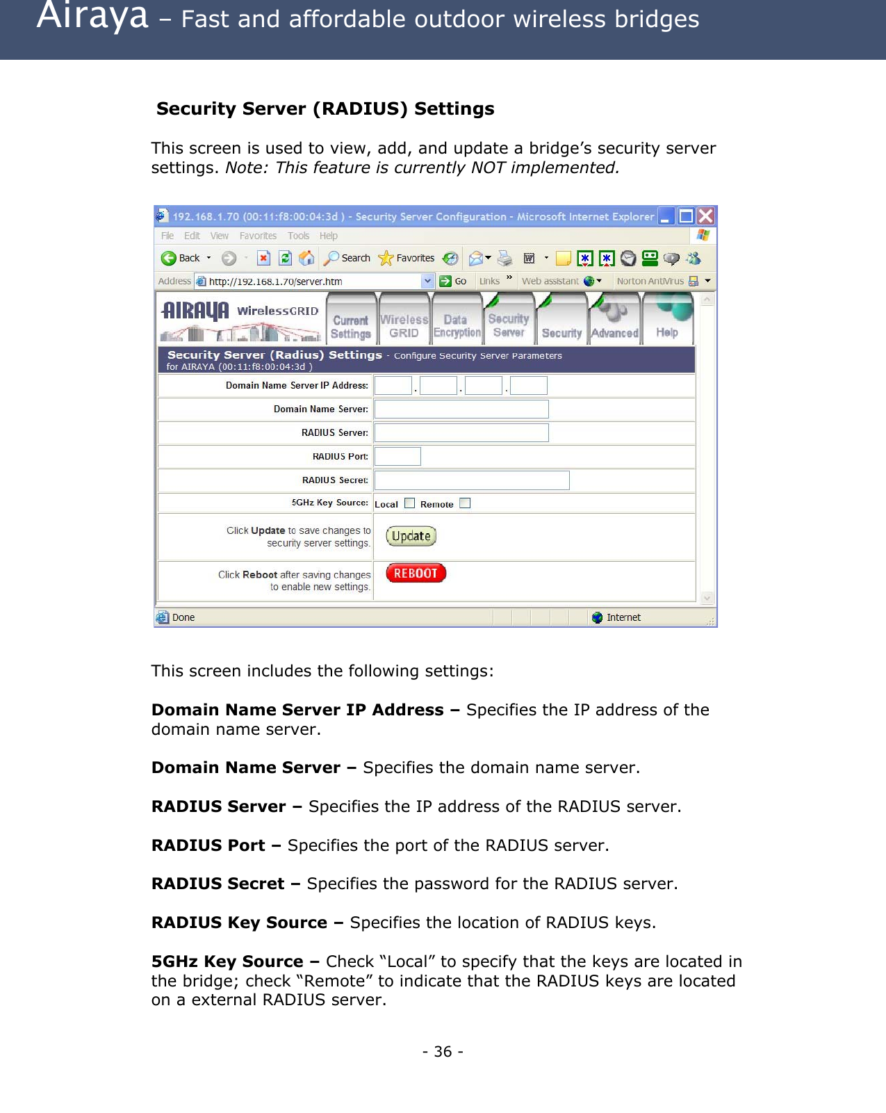 Airaya – Fast and affordable outdoor wireless bridges Security Server (RADIUS) Settings This screen is used to view, add, and update a bridge’s security server settings. Note: This feature is currently NOT implemented. This screen includes the following settings: Domain Name Server IP Address – Specifies the IP address of the domain name server. Domain Name Server – Specifies the domain name server. RADIUS Server – Specifies the IP address of the RADIUS server. RADIUS Port – Specifies the port of the RADIUS server. RADIUS Secret – Specifies the password for the RADIUS server. RADIUS Key Source – Specifies the location of RADIUS keys. 5GHz Key Source – Check “Local” to specify that the keys are located in the bridge; check “Remote” to indicate that the RADIUS keys are located on a external RADIUS server. - 36 -