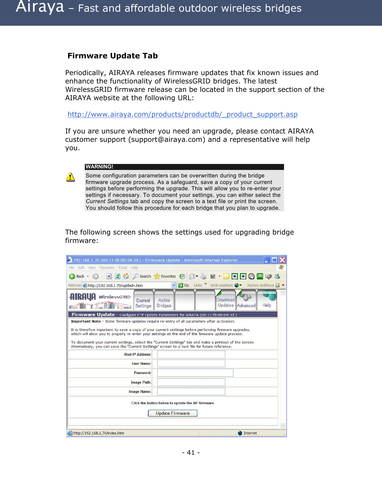 Airaya – Fast and affordable outdoor wireless bridges Firmware Update Tab Periodically, AIRAYA releases firmware updates that fix known issues and enhance the functionality of WirelessGRID bridges. The latest WirelessGRID firmware release can be located in the support section of the AIRAYA website at the following URL: http://www.airaya.com/products/productdb/_product_support.asp If you are unsure whether you need an upgrade, please contact AIRAYA customer support (support@airaya.com) and a representative will help you. WARNING! Some configuration parameters can be overwritten during the bridge firmware upgrade process. As a safeguard, save a copy of your current settings before performing the upgrade. This will allow you to re-enter your settings if necessary. To document your settings, you can either select the Current Settings tab and copy the screen to a text file or print the screen. You should follow this procedure for each bridge that you plan to upgrade. The following screen shows the settings used for upgrading bridge firmware: - 41 -
