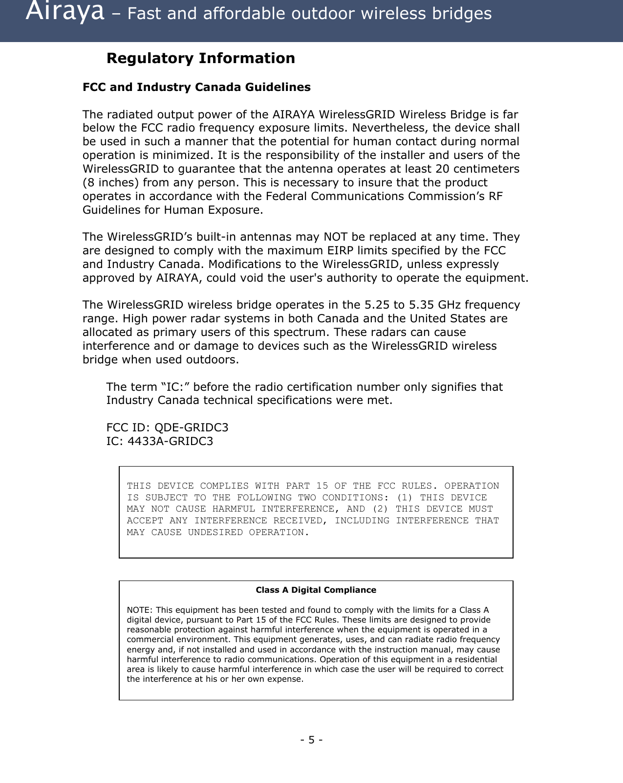 Airaya – Fast and affordable outdoor wireless bridges Regulatory Information FCC and Industry Canada Guidelines The radiated output power of the AIRAYA WirelessGRID Wireless Bridge is far below the FCC radio frequency exposure limits. Nevertheless, the device shall be used in such a manner that the potential for human contact during normal operation is minimized. It is the responsibility of the installer and users of the WirelessGRID to guarantee that the antenna operates at least 20 centimeters (8 inches) from any person. This is necessary to insure that the product operates in accordance with the Federal Communications Commission’s RF Guidelines for Human Exposure. The WirelessGRID’s built-in antennas may NOT be replaced at any time. They are designed to comply with the maximum EIRP limits specified by the FCC and Industry Canada. Modifications to the WirelessGRID, unless expressly approved by AIRAYA, could void the user's authority to operate the equipment. The WirelessGRID wireless bridge operates in the 5.25 to 5.35 GHz frequency range. High power radar systems in both Canada and the United States are allocated as primary users of this spectrum. These radars can cause interference and or damage to devices such as the WirelessGRID wireless bridge when used outdoors. The term “IC:” before the radio certification number only signifies that Industry Canada technical specifications were met. FCC ID: QDE-GRIDC3 IC: 4433A-GRIDC3 THIS DEVICE COMPLIES WITH PART 15 OF THE FCC RULES. OPERATION IS SUBJECT TO THE FOLLOWING TWO CONDITIONS: (1) THIS DEVICE MAY NOT CAUSE HARMFUL INTERFERENCE, AND (2) THIS DEVICE MUST ACCEPT ANY INTERFERENCE RECEIVED, INCLUDING INTERFERENCE THAT MAY CAUSE UNDESIRED OPERATION. Class A Digital Compliance NOTE: This equipment has been tested and found to comply with the limits for a Class A digital device, pursuant to Part 15 of the FCC Rules. These limits are designed to provide reasonable protection against harmful interference when the equipment is operated in a commercial environment. This equipment generates, uses, and can radiate radio frequency energy and, if not installed and used in accordance with the instruction manual, may cause harmful interference to radio communications. Operation of this equipment in a residential area is likely to cause harmful interference in which case the user will be required to correct the interference at his or her own expense. - 5 -