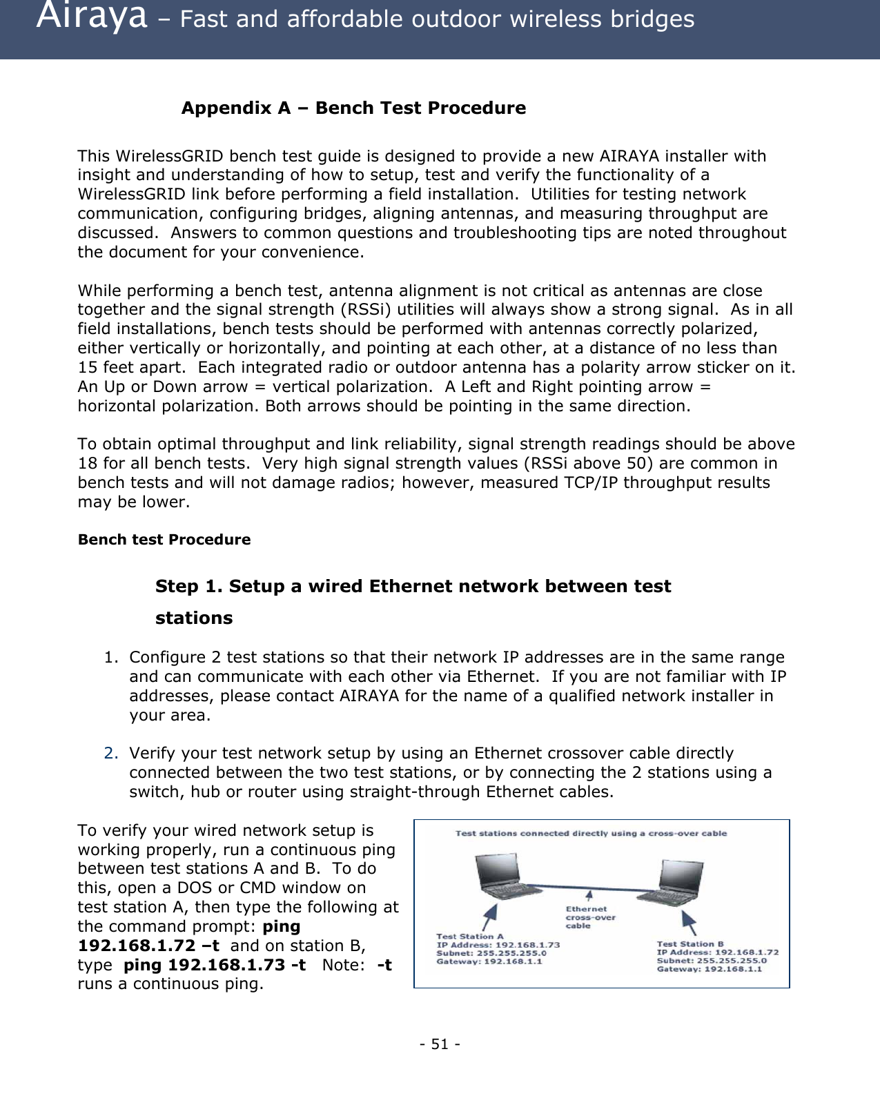 Airaya – Fast and affordable outdoor wireless bridges Appendix A – Bench Test Procedure This WirelessGRID bench test guide is designed to provide a new AIRAYA installer with insight and understanding of how to setup, test and verify the functionality of a WirelessGRID link before performing a field installation. Utilities for testing network communication, configuring bridges, aligning antennas, and measuring throughput are discussed. Answers to common questions and troubleshooting tips are noted throughout the document for your convenience. While performing a bench test, antenna alignment is not critical as antennas are close together and the signal strength (RSSi) utilities will always show a strong signal. As in all field installations, bench tests should be performed with antennas correctly polarized, either vertically or horizontally, and pointing at each other, at a distance of no less than 15 feet apart. Each integrated radio or outdoor antenna has a polarity arrow sticker on it. An Up or Down arrow = vertical polarization. A Left and Right pointing arrow = horizontal polarization. Both arrows should be pointing in the same direction. To obtain optimal throughput and link reliability, signal strength readings should be above 18 for all bench tests. Very high signal strength values (RSSi above 50) are common in bench tests and will not damage radios; however, measured TCP/IP throughput results may be lower. Bench test Procedure Step 1. Setup a wired Ethernet network between test stations 1. Configure 2 test stations so that their network IP addresses are in the same range and can communicate with each other via Ethernet. If you are not familiar with IP addresses, please contact AIRAYA for the name of a qualified network installer in your area. 2. Verify your test network setup by using an Ethernet crossover cable directly connected between the two test stations, or by connecting the 2 stations using a switch, hub or router using straight-through Ethernet cables. To verify your wired network setup is working properly, run a continuous ping between test stations A and B. To do this, open a DOS or CMD window on test station A, then type the following at the command prompt: ping 192.168.1.72 –t and on station B, type ping 192.168.1.73 -t Note: -t runs a continuous ping. - 51 -