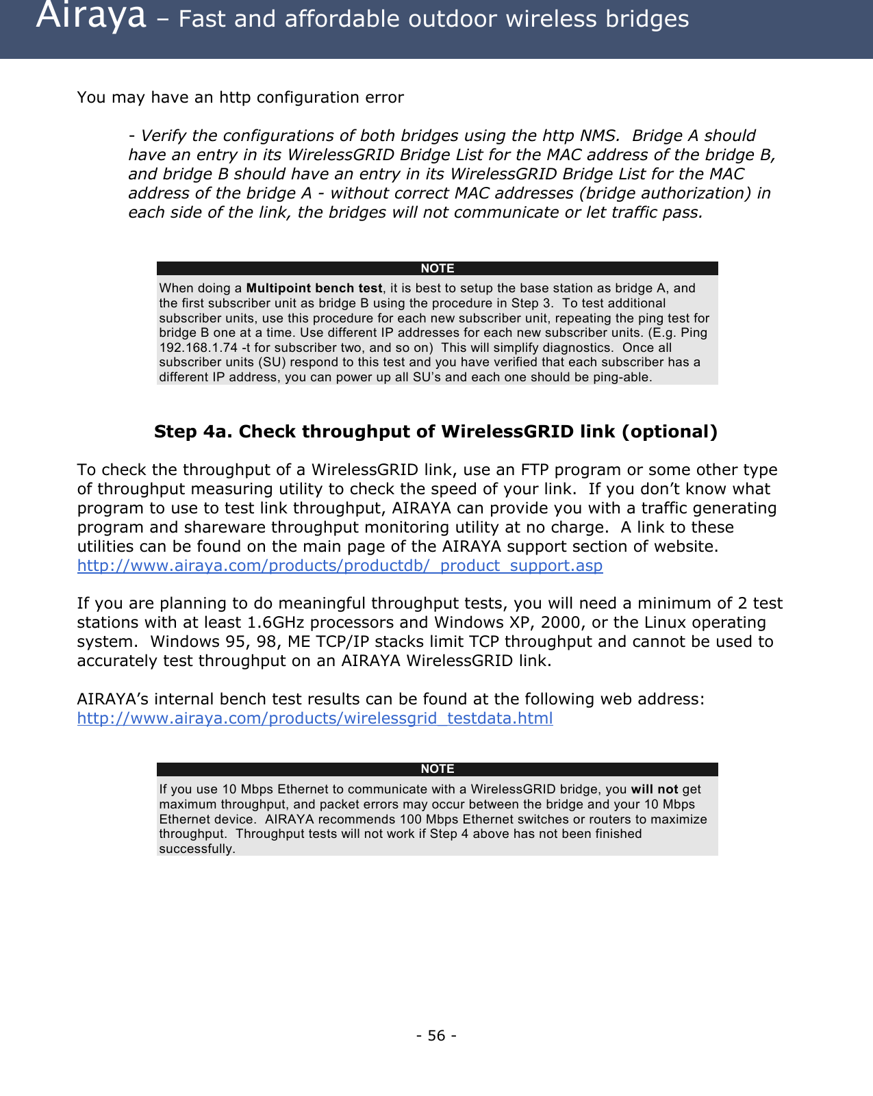 Airaya – Fast and affordable outdoor wireless bridges You may have an http configuration error - Verify the configurations of both bridges using the http NMS. Bridge A should have an entry in its WirelessGRID Bridge List for the MAC address of the bridge B, and bridge B should have an entry in its WirelessGRID Bridge List for the MAC address of the bridge A - without correct MAC addresses (bridge authorization) in each side of the link, the bridges will not communicate or let traffic pass. NOTE When doing a Multipoint bench test, it is best to setup the base station as bridge A, and the first subscriber unit as bridge B using the procedure in Step 3. To test additional subscriber units, use this procedure for each new subscriber unit, repeating the ping test for bridge B one at a time. Use different IP addresses for each new subscriber units. (E.g. Ping 192.168.1.74 -t for subscriber two, and so on) This will simplify diagnostics. Once all subscriber units (SU) respond to this test and you have verified that each subscriber has a different IP address, you can power up all SU’s and each one should be ping-able. Step 4a. Check throughput of WirelessGRID link (optional) To check the throughput of a WirelessGRID link, use an FTP program or some other type of throughput measuring utility to check the speed of your link. If you don’t know what program to use to test link throughput, AIRAYA can provide you with a traffic generating program and shareware throughput monitoring utility at no charge. A link to these utilities can be found on the main page of the AIRAYA support section of website. http://www.airaya.com/products/productdb/_product_support.asp If you are planning to do meaningful throughput tests, you will need a minimum of 2 test stations with at least 1.6GHz processors and Windows XP, 2000, or the Linux operating system. Windows 95, 98, ME TCP/IP stacks limit TCP throughput and cannot be used to accurately test throughput on an AIRAYA WirelessGRID link. AIRAYA’s internal bench test results can be found at the following web address: http://www.airaya.com/products/wirelessgrid_testdata.html NOTE If you use 10 Mbps Ethernet to communicate with a WirelessGRID bridge, you will not get maximum throughput, and packet errors may occur between the bridge and your 10 Mbps Ethernet device. AIRAYA recommends 100 Mbps Ethernet switches or routers to maximize throughput. Throughput tests will not work if Step 4 above has not been finished successfully. - 56 -