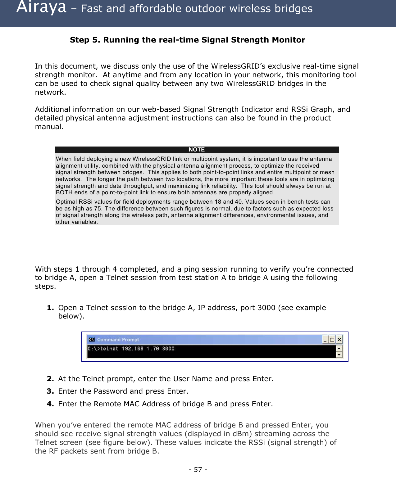 Airaya – Fast and affordable outdoor wireless bridges Step 5. Running the real-time Signal Strength Monitor In this document, we discuss only the use of the WirelessGRID’s exclusive real-time signal strength monitor. At anytime and from any location in your network, this monitoring tool can be used to check signal quality between any two WirelessGRID bridges in the network. Additional information on our web-based Signal Strength Indicator and RSSi Graph, and detailed physical antenna adjustment instructions can also be found in the product manual. With steps 1 through 4 completed, and a ping session running to verify you’re connected to bridge A, open a Telnet session from test station A to bridge A using the following steps. 1. Open a Telnet session to the bridge A, IP address, port 3000 (see example below). NOTE When field deploying a new WirelessGRID link or multipoint system, it is important to use the antenna alignment utility, combined with the physical antenna alignment process, to optimize the received signal strength between bridges. This applies to both point-to-point links and entire multipoint or mesh networks. The longer the path between two locations, the more important these tools are in optimizing signal strength and data throughput, and maximizing link reliability. This tool should always be run at BOTH ends of a point-to-point link to ensure both antennas are properly aligned. Optimal RSSi values for field deployments range between 18 and 40. Values seen in bench tests can be as high as 75. The difference between such figures is normal, due to factors such as expected loss of signal strength along the wireless path, antenna alignment differences, environmental issues, and other variables. 2. At the Telnet prompt, enter the User Name and press Enter. 3. Enter the Password and press Enter. 4. Enter the Remote MAC Address of bridge B and press Enter. When you’ve entered the remote MAC address of bridge B and pressed Enter, you should see receive signal strength values (displayed in dBm) streaming across the Telnet screen (see figure below). These values indicate the RSSi (signal strength) of the RF packets sent from bridge B. - 57 -