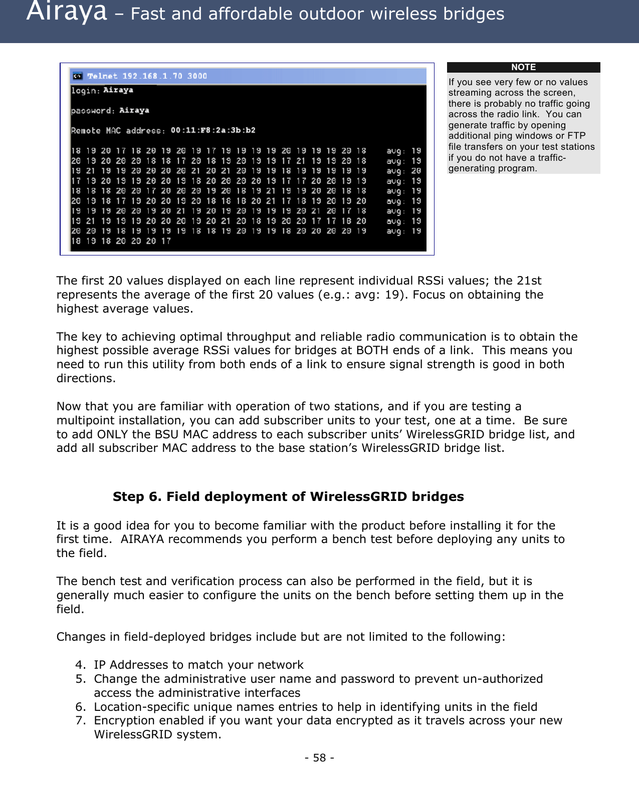 Airaya – Fast and affordable outdoor wireless bridges NOTE If you see very few or no values streaming across the screen, there is probably no traffic going across the radio link. You can generate traffic by opening additional ping windows or FTP file transfers on your test stations if you do not have a traffic-generating program. The first 20 values displayed on each line represent individual RSSi values; the 21st represents the average of the first 20 values (e.g.: avg: 19). Focus on obtaining the highest average values. The key to achieving optimal throughput and reliable radio communication is to obtain the highest possible average RSSi values for bridges at BOTH ends of a link. This means you need to run this utility from both ends of a link to ensure signal strength is good in both directions. Now that you are familiar with operation of two stations, and if you are testing a multipoint installation, you can add subscriber units to your test, one at a time. Be sure to add ONLY the BSU MAC address to each subscriber units’ WirelessGRID bridge list, and add all subscriber MAC address to the base station’s WirelessGRID bridge list. Step 6. Field deployment of WirelessGRID bridges It is a good idea for you to become familiar with the product before installing it for the first time. AIRAYA recommends you perform a bench test before deploying any units to the field. The bench test and verification process can also be performed in the field, but it is generally much easier to configure the units on the bench before setting them up in the field. Changes in field-deployed bridges include but are not limited to the following: 4. IP Addresses to match your network 5. Change the administrative user name and password to prevent un-authorized access the administrative interfaces 6. Location-specific unique names entries to help in identifying units in the field 7. Encryption enabled if you want your data encrypted as it travels across your new WirelessGRID system. - 58 -