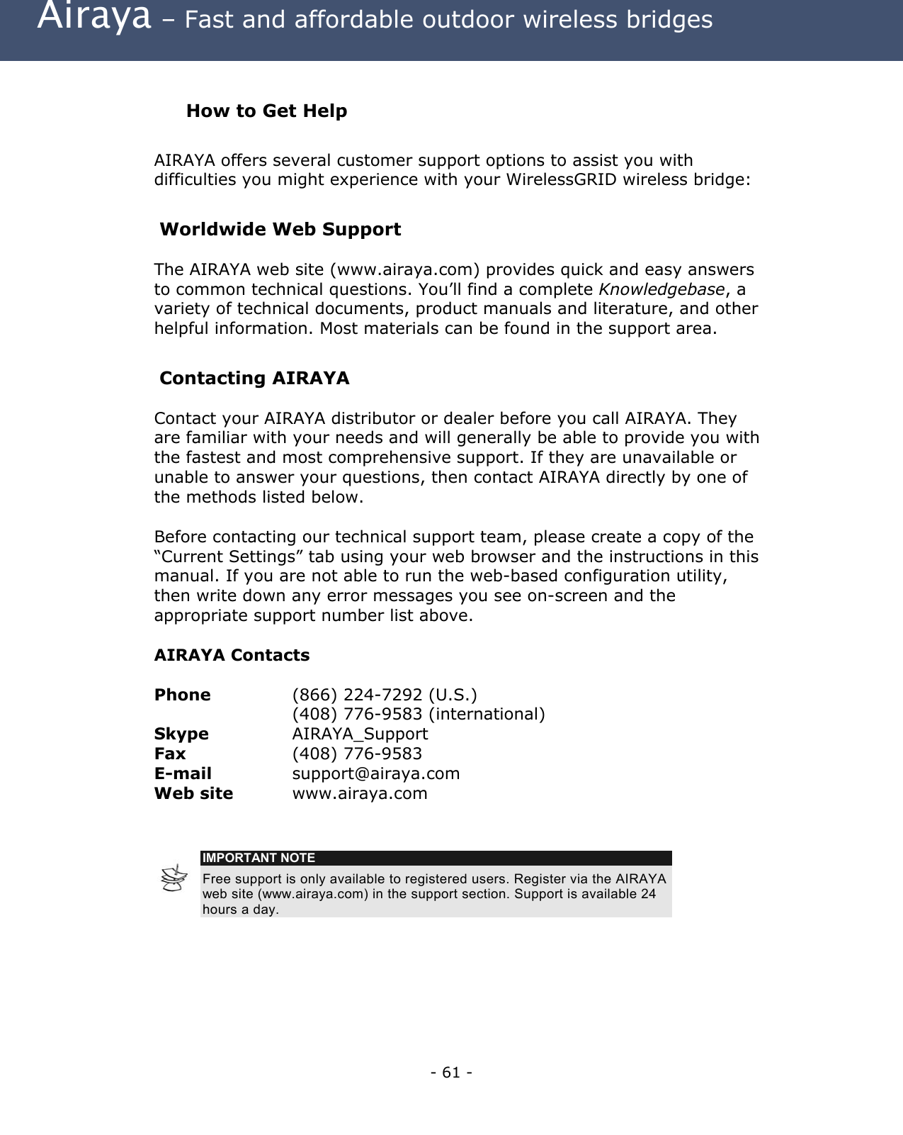 Airaya – Fast and affordable outdoor wireless bridges How to Get Help AIRAYA offers several customer support options to assist you with difficulties you might experience with your WirelessGRID wireless bridge: Worldwide Web Support The AIRAYA web site (www.airaya.com) provides quick and easy answers to common technical questions. You’ll find a complete Knowledgebase, a variety of technical documents, product manuals and literature, and other helpful information. Most materials can be found in the support area. Contacting AIRAYA Contact your AIRAYA distributor or dealer before you call AIRAYA. They are familiar with your needs and will generally be able to provide you with the fastest and most comprehensive support. If they are unavailable or unable to answer your questions, then contact AIRAYA directly by one of the methods listed below. Before contacting our technical support team, please create a copy of the “Current Settings” tab using your web browser and the instructions in this manual. If you are not able to run the web-based configuration utility, then write down any error messages you see on-screen and the appropriate support number list above. AIRAYA Contacts Phone (866) 224-7292 (U.S.) (408) 776-9583 (international) Skype AIRAYA_Support Fax (408) 776-9583 E-mail support@airaya.com Web site www.airaya.com IMPORTANT NOTE Free support is only available to registered users. Register via the AIRAYA web site (www.airaya.com) in the support section. Support is available 24 hours a day. - 61 -
