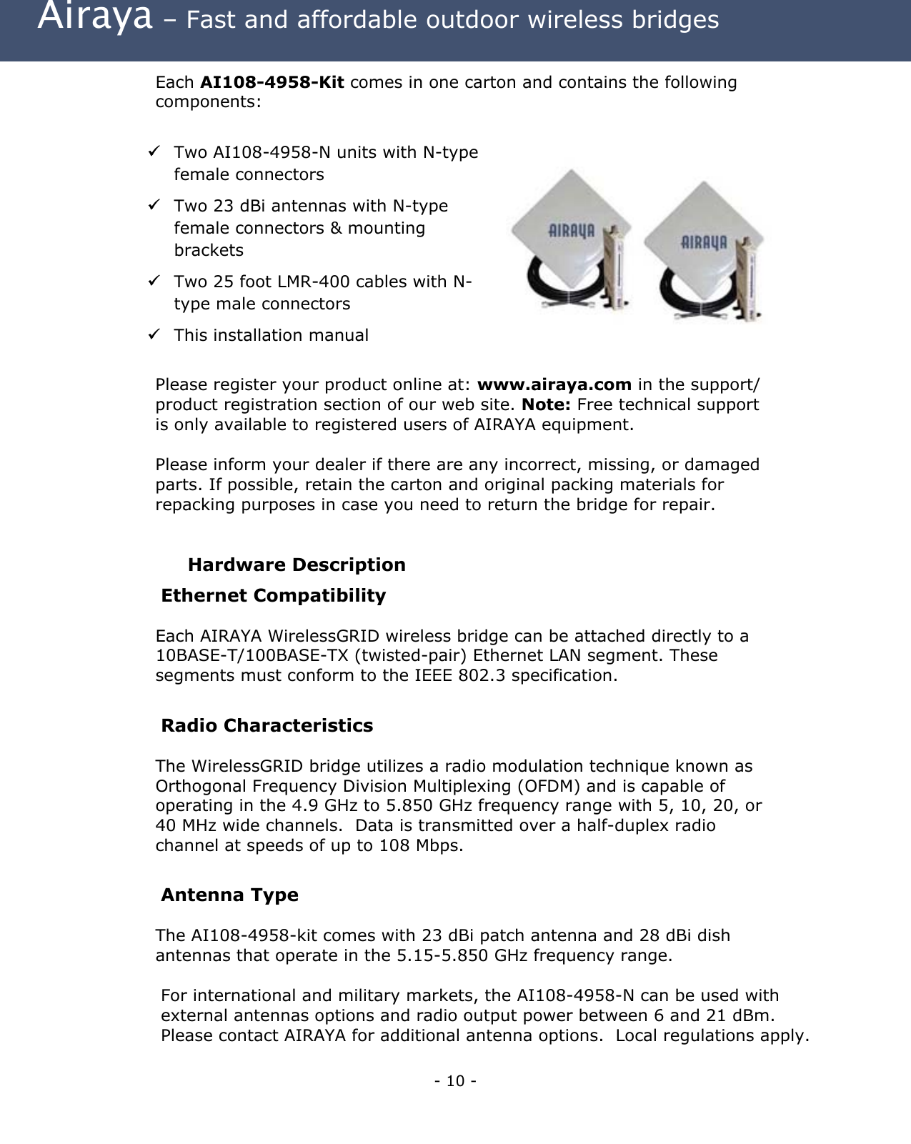  Airaya – Fast and affordable outdoor wireless bridges Each AI108-4958-Kit comes in one carton and contains the following components:    Two AI108-4958-N units with N-type female connectors   Two 23 dBi antennas with N-type female connectors &amp; mounting brackets  Two 25 foot LMR-400 cables with N-type male connectors  This installation manual  Please register your product online at: www.airaya.com in the support/ product registration section of our web site. Note: Free technical support is only available to registered users of AIRAYA equipment.  Please inform your dealer if there are any incorrect, missing, or damaged parts. If possible, retain the carton and original packing materials for repacking purposes in case you need to return the bridge for repair.  Hardware Description Ethernet Compatibility Each AIRAYA WirelessGRID wireless bridge can be attached directly to a 10BASE-T/100BASE-TX (twisted-pair) Ethernet LAN segment. These segments must conform to the IEEE 802.3 specification.  Radio Characteristics The WirelessGRID bridge utilizes a radio modulation technique known as Orthogonal Frequency Division Multiplexing (OFDM) and is capable of operating in the 4.9 GHz to 5.850 GHz frequency range with 5, 10, 20, or 40 MHz wide channels.  Data is transmitted over a half-duplex radio channel at speeds of up to 108 Mbps.  Antenna Type The AI108-4958-kit comes with 23 dBi patch antenna and 28 dBi dish antennas that operate in the 5.15-5.850 GHz frequency range.    For international and military markets, the AI108-4958-N can be used with external antennas options and radio output power between 6 and 21 dBm. Please contact AIRAYA for additional antenna options.  Local regulations apply. - 10 - 