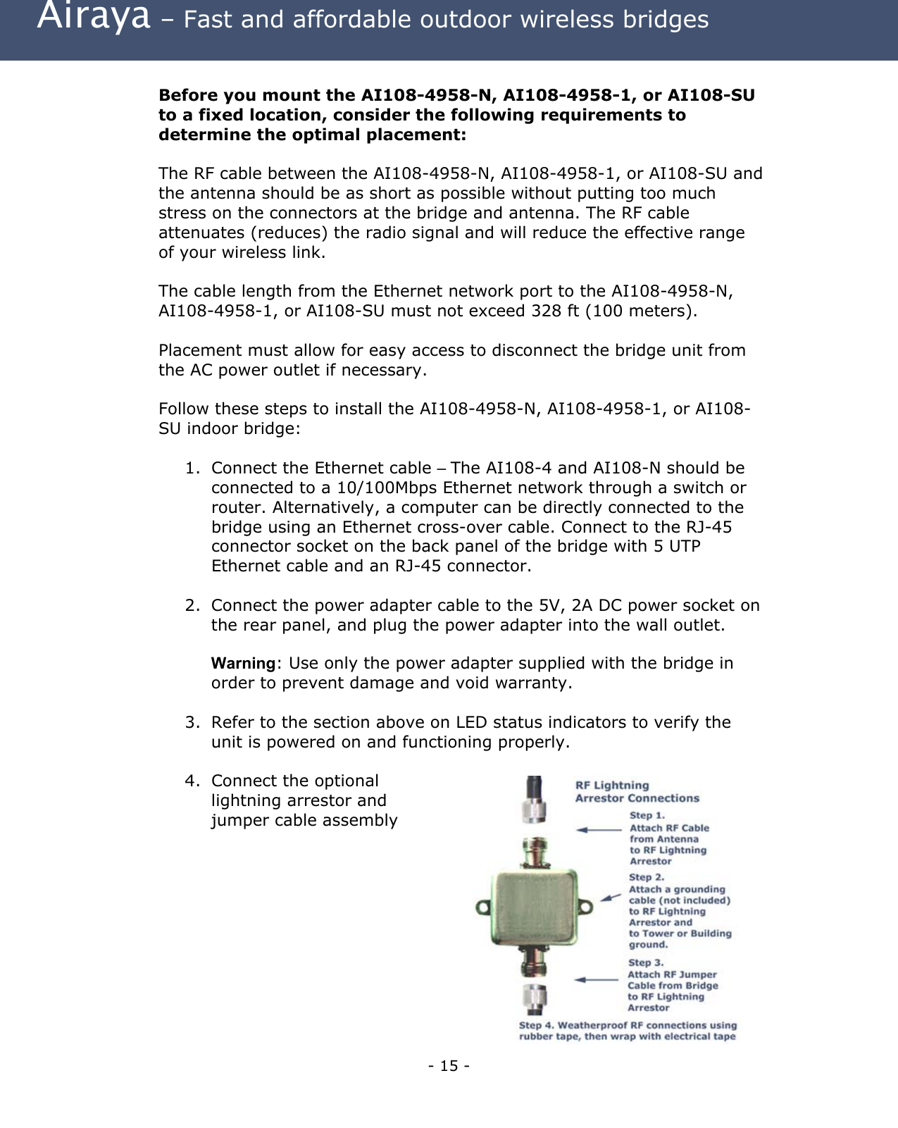 Airaya – Fast and affordable outdoor wireless bridges  Before you mount the AI108-4958-N, AI108-4958-1, or AI108-SU to a fixed location, consider the following requirements to determine the optimal placement:  The RF cable between the AI108-4958-N, AI108-4958-1, or AI108-SU and the antenna should be as short as possible without putting too much stress on the connectors at the bridge and antenna. The RF cable attenuates (reduces) the radio signal and will reduce the effective range of your wireless link.   The cable length from the Ethernet network port to the AI108-4958-N, AI108-4958-1, or AI108-SU must not exceed 328 ft (100 meters).  Placement must allow for easy access to disconnect the bridge unit from the AC power outlet if necessary.  Follow these steps to install the AI108-4958-N, AI108-4958-1, or AI108-SU indoor bridge:  1.  Connect the Ethernet cable – The AI108-4 and AI108-N should be connected to a 10/100Mbps Ethernet network through a switch or router. Alternatively, a computer can be directly connected to the bridge using an Ethernet cross-over cable. Connect to the RJ-45 connector socket on the back panel of the bridge with 5 UTP Ethernet cable and an RJ-45 connector.  2.  Connect the power adapter cable to the 5V, 2A DC power socket on the rear panel, and plug the power adapter into the wall outlet.   Warning: Use only the power adapter supplied with the bridge in order to prevent damage and void warranty.  3.  Refer to the section above on LED status indicators to verify the unit is powered on and functioning properly.  4.  Connect the optional lightning arrestor and jumper cable assembly      - 15 - 