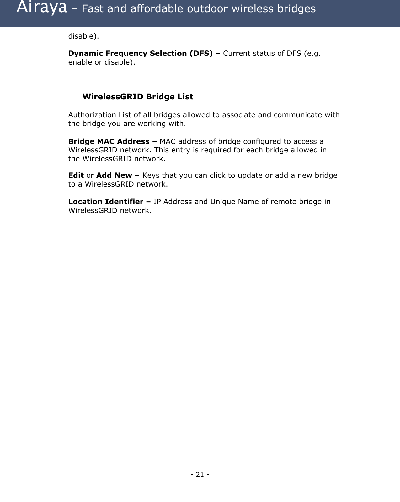  Airaya – Fast and affordable outdoor wireless bridges disable).  Dynamic Frequency Selection (DFS) – Current status of DFS (e.g. enable or disable).  WirelessGRID Bridge List  Authorization List of all bridges allowed to associate and communicate with the bridge you are working with. Bridge MAC Address – MAC address of bridge configured to access a WirelessGRID network. This entry is required for each bridge allowed in the WirelessGRID network. Edit or Add New – Keys that you can click to update or add a new bridge to a WirelessGRID network.  Location Identifier – IP Address and Unique Name of remote bridge in WirelessGRID network.     - 21 - 