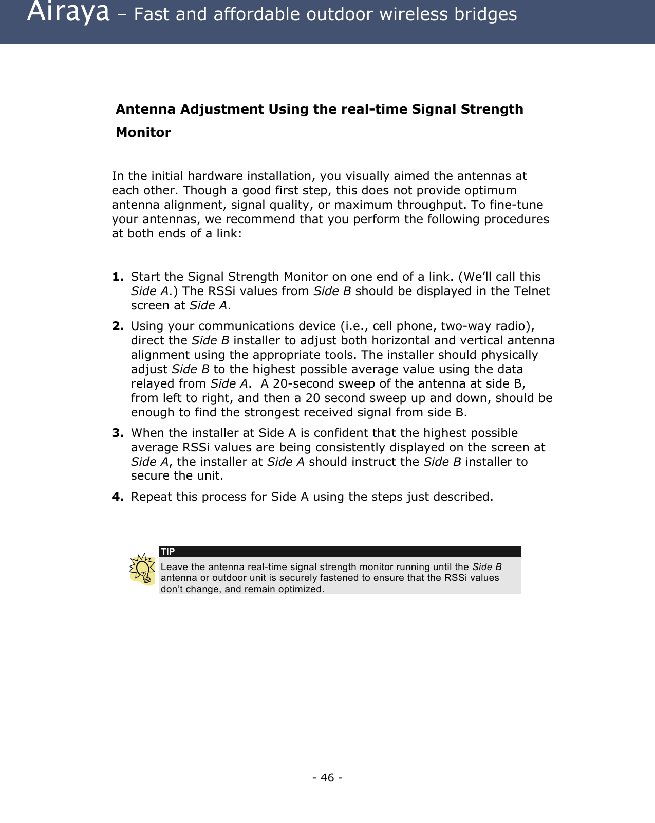  Airaya – Fast and affordable outdoor wireless bridges   Antenna Adjustment Using the real-time Signal Strength Monitor  In the initial hardware installation, you visually aimed the antennas at each other. Though a good first step, this does not provide optimum antenna alignment, signal quality, or maximum throughput. To fine-tune your antennas, we recommend that you perform the following procedures at both ends of a link:    1.  Start the Signal Strength Monitor on one end of a link. (We’ll call this Side A.) The RSSi values from Side B should be displayed in the Telnet screen at Side A. 2.  Using your communications device (i.e., cell phone, two-way radio), direct the Side B installer to adjust both horizontal and vertical antenna alignment using the appropriate tools. The installer should physically adjust Side B to the highest possible average value using the data relayed from Side A.  A 20-second sweep of the antenna at side B, from left to right, and then a 20 second sweep up and down, should be enough to find the strongest received signal from side B. 3.  When the installer at Side A is confident that the highest possible average RSSi values are being consistently displayed on the screen at Side A, the installer at Side A should instruct the Side B installer to secure the unit. 4.  Repeat this process for Side A using the steps just described.   TIP Leave the antenna real-time signal strength monitor running until the Side B antenna or outdoor unit is securely fastened to ensure that the RSSi values don’t change, and remain optimized.         - 46 - 