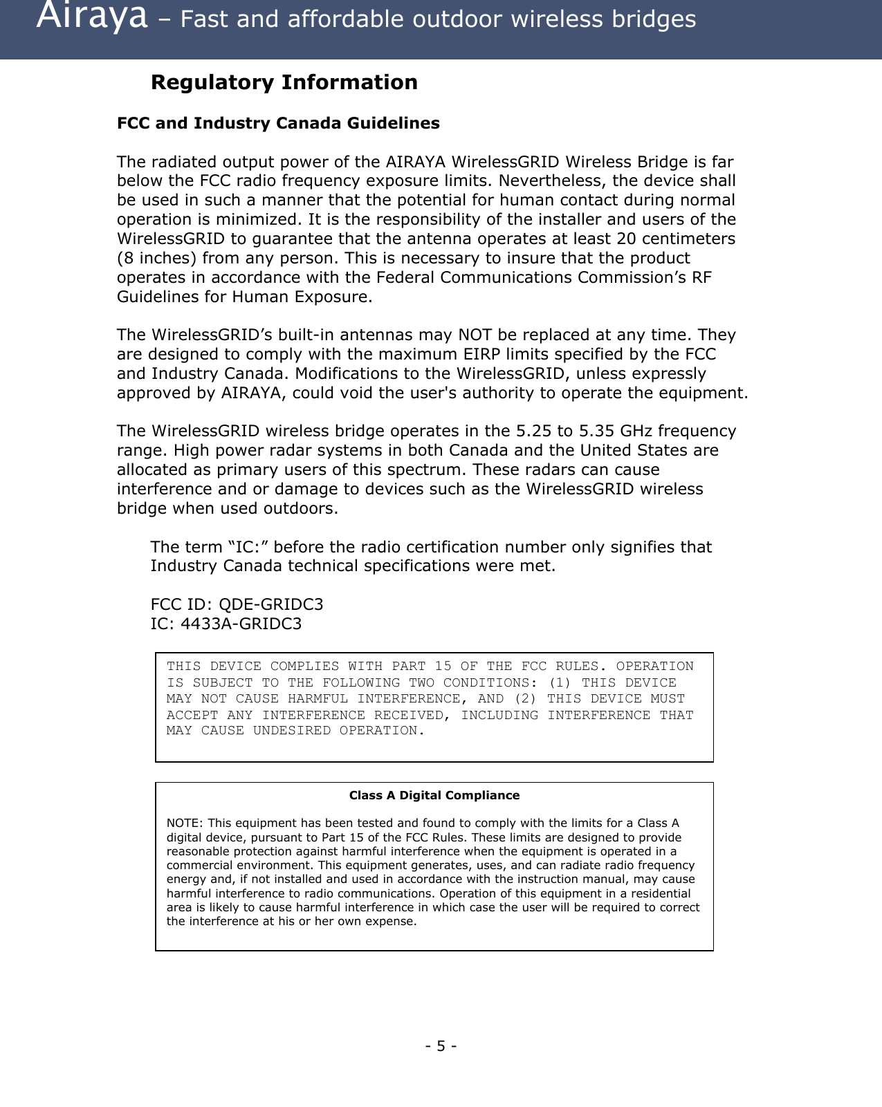  Airaya – Fast and affordable outdoor wireless bridges Regulatory Information  FCC and Industry Canada Guidelines  The radiated output power of the AIRAYA WirelessGRID Wireless Bridge is far below the FCC radio frequency exposure limits. Nevertheless, the device shall be used in such a manner that the potential for human contact during normal operation is minimized. It is the responsibility of the installer and users of the WirelessGRID to guarantee that the antenna operates at least 20 centimeters (8 inches) from any person. This is necessary to insure that the product operates in accordance with the Federal Communications Commission’s RF Guidelines for Human Exposure.  The WirelessGRID’s built-in antennas may NOT be replaced at any time. They are designed to comply with the maximum EIRP limits specified by the FCC and Industry Canada. Modifications to the WirelessGRID, unless expressly approved by AIRAYA, could void the user&apos;s authority to operate the equipment.  The WirelessGRID wireless bridge operates in the 5.25 to 5.35 GHz frequency range. High power radar systems in both Canada and the United States are allocated as primary users of this spectrum. These radars can cause interference and or damage to devices such as the WirelessGRID wireless bridge when used outdoors.  The term “IC:” before the radio certification number only signifies that Industry Canada technical specifications were met.  FCC ID: QDE-GRIDC3 IC: 4433A-GRIDC3  THIS DEVICE COMPLIES WITH PART 15 OF THE FCC RULES. OPERATION IS SUBJECT TO THE FOLLOWING TWO CONDITIONS: (1) THIS DEVICE MAY NOT CAUSE HARMFUL INTERFERENCE, AND (2) THIS DEVICE MUST ACCEPT ANY INTERFERENCE RECEIVED, INCLUDING INTERFERENCE THAT MAY CAUSE UNDESIRED OPERATION.        Class A Digital Compliance  NOTE: This equipment has been tested and found to comply with the limits for a Class A digital device, pursuant to Part 15 of the FCC Rules. These limits are designed to provide reasonable protection against harmful interference when the equipment is operated in a commercial environment. This equipment generates, uses, and can radiate radio frequency energy and, if not installed and used in accordance with the instruction manual, may cause harmful interference to radio communications. Operation of this equipment in a residential area is likely to cause harmful interference in which case the user will be required to correct the interference at his or her own expense.              - 5 - 