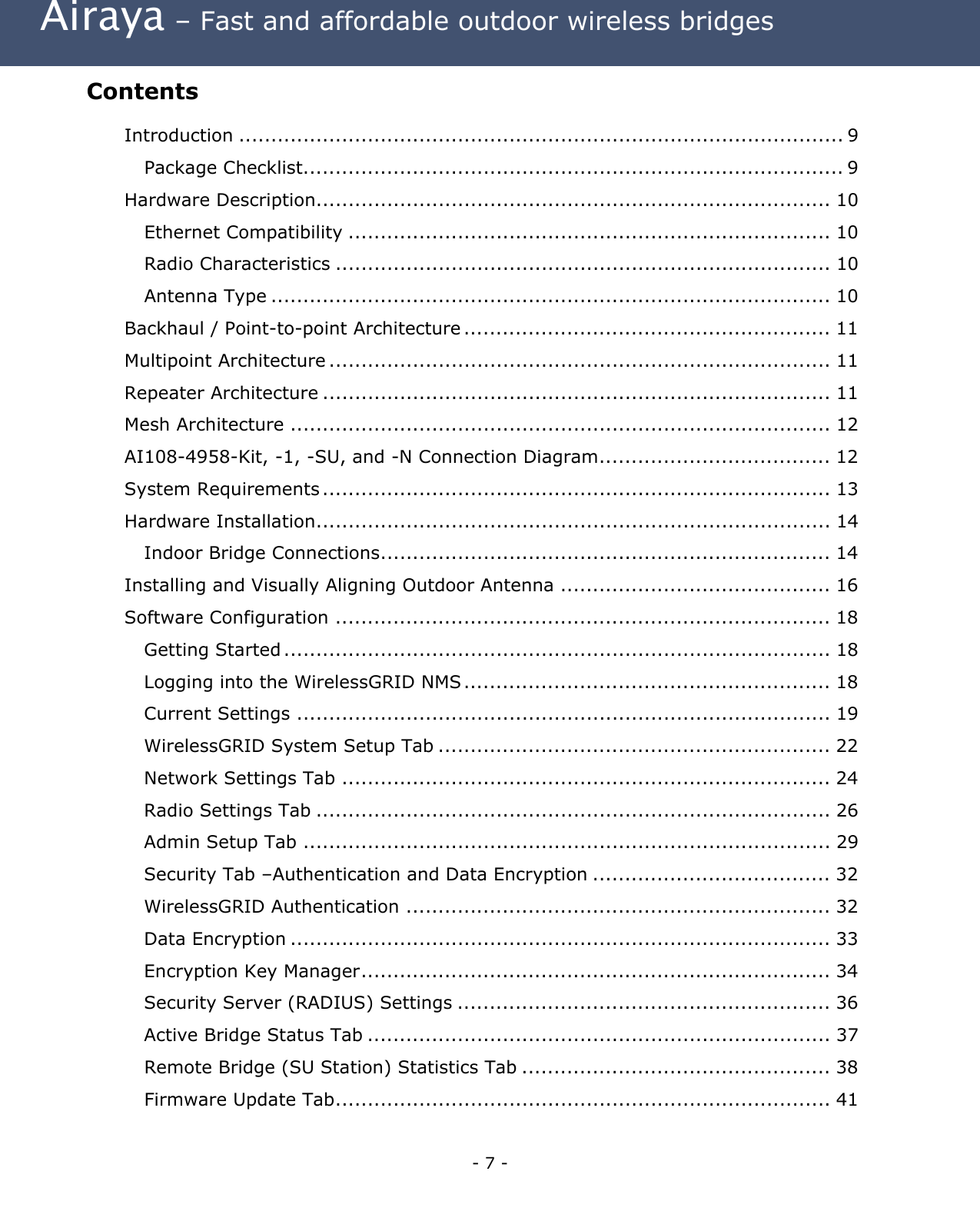  Airaya – Fast and affordable outdoor wireless bridges Contents  Introduction .............................................................................................. 9 Package Checklist.................................................................................... 9 Hardware Description................................................................................ 10 Ethernet Compatibility ........................................................................... 10 Radio Characteristics ............................................................................. 10 Antenna Type ....................................................................................... 10 Backhaul / Point-to-point Architecture ......................................................... 11 Multipoint Architecture .............................................................................. 11 Repeater Architecture ............................................................................... 11 Mesh Architecture .................................................................................... 12 AI108-4958-Kit, -1, -SU, and -N Connection Diagram.................................... 12 System Requirements ............................................................................... 13 Hardware Installation................................................................................ 14 Indoor Bridge Connections...................................................................... 14 Installing and Visually Aligning Outdoor Antenna .......................................... 16 Software Configuration ............................................................................. 18 Getting Started ..................................................................................... 18 Logging into the WirelessGRID NMS ......................................................... 18 Current Settings ................................................................................... 19 WirelessGRID System Setup Tab ............................................................. 22 Network Settings Tab ............................................................................ 24 Radio Settings Tab ................................................................................ 26 Admin Setup Tab .................................................................................. 29 Security Tab –Authentication and Data Encryption ..................................... 32 WirelessGRID Authentication .................................................................. 32 Data Encryption .................................................................................... 33 Encryption Key Manager......................................................................... 34 Security Server (RADIUS) Settings .......................................................... 36 Active Bridge Status Tab ........................................................................ 37 Remote Bridge (SU Station) Statistics Tab ................................................ 38 Firmware Update Tab............................................................................. 41 - 7 - 