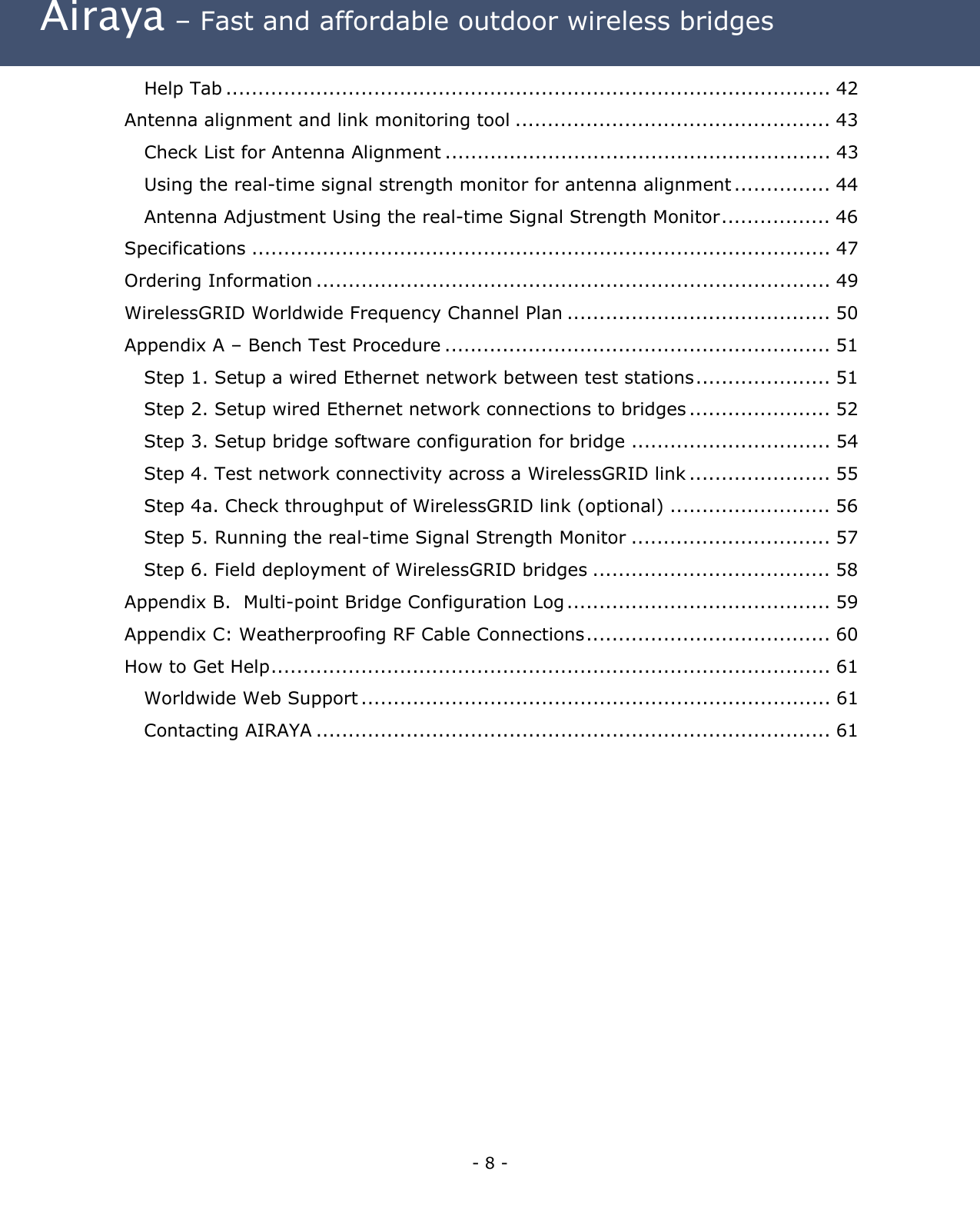  Airaya – Fast and affordable outdoor wireless bridges Help Tab .............................................................................................. 42 Antenna alignment and link monitoring tool ................................................. 43 Check List for Antenna Alignment ............................................................ 43 Using the real-time signal strength monitor for antenna alignment ............... 44 Antenna Adjustment Using the real-time Signal Strength Monitor................. 46 Specifications .......................................................................................... 47 Ordering Information ................................................................................ 49 WirelessGRID Worldwide Frequency Channel Plan ......................................... 50 Appendix A – Bench Test Procedure ............................................................ 51 Step 1. Setup a wired Ethernet network between test stations..................... 51 Step 2. Setup wired Ethernet network connections to bridges ...................... 52 Step 3. Setup bridge software configuration for bridge ............................... 54 Step 4. Test network connectivity across a WirelessGRID link ...................... 55 Step 4a. Check throughput of WirelessGRID link (optional) ......................... 56 Step 5. Running the real-time Signal Strength Monitor ............................... 57 Step 6. Field deployment of WirelessGRID bridges ..................................... 58 Appendix B.  Multi-point Bridge Configuration Log......................................... 59 Appendix C: Weatherproofing RF Cable Connections...................................... 60 How to Get Help....................................................................................... 61 Worldwide Web Support ......................................................................... 61 Contacting AIRAYA ................................................................................ 61  - 8 - 