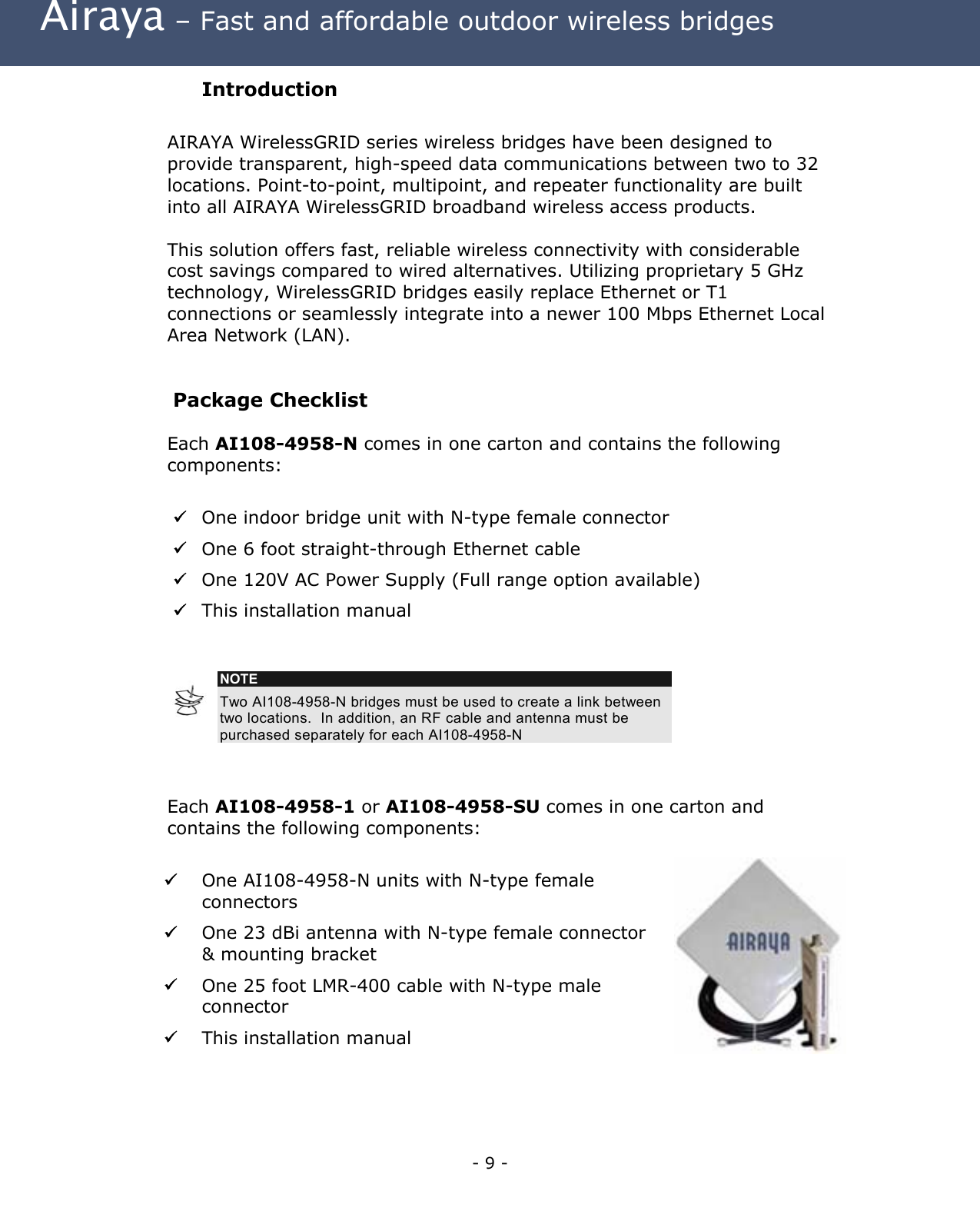  Airaya – Fast and affordable outdoor wireless bridges Introduction  AIRAYA WirelessGRID series wireless bridges have been designed to provide transparent, high-speed data communications between two to 32 locations. Point-to-point, multipoint, and repeater functionality are built into all AIRAYA WirelessGRID broadband wireless access products.     This solution offers fast, reliable wireless connectivity with considerable cost savings compared to wired alternatives. Utilizing proprietary 5 GHz technology, WirelessGRID bridges easily replace Ethernet or T1 connections or seamlessly integrate into a newer 100 Mbps Ethernet Local Area Network (LAN).  Package Checklist Each AI108-4958-N comes in one carton and contains the following components:    One indoor bridge unit with N-type female connector  One 6 foot straight-through Ethernet cable  One 120V AC Power Supply (Full range option available)  This installation manual   NOTE Two AI108-4958-N bridges must be used to create a link between two locations.  In addition, an RF cable and antenna must be purchased separately for each AI108-4958-N   Each AI108-4958-1 or AI108-4958-SU comes in one carton and contains the following components:     One AI108-4958-N units with N-type female connectors   One 23 dBi antenna with N-type female connector &amp; mounting bracket   One 25 foot LMR-400 cable with N-type male connector   This installation manual    - 9 - 