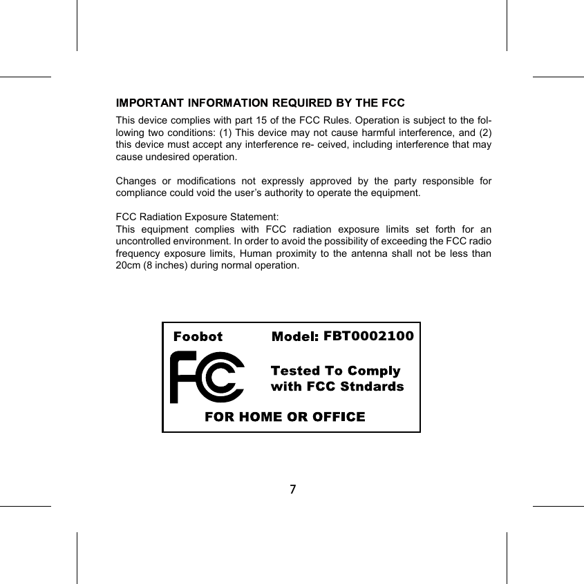 7FBT0002100This device complies with part 15 of the FCC Rules. Operation is subject to the fol- lowing two conditions: (1) This device may not cause harmful interference, and (2) this device must accept any interference re- ceived, including interference that may cause undesired operation.Changes or modifications not expressly approved by the party responsible for compliance could void the user’s authority to operate the equipment.FCC Radiation Exposure Statement: This equipment complies with FCC radiation exposure limits set forth for an uncontrolled environment. In order to avoid the possibility of exceeding the FCC radio frequency exposure limits, Human proximity to the antenna shall not be less than 20cm (8 inches) during normal operation.