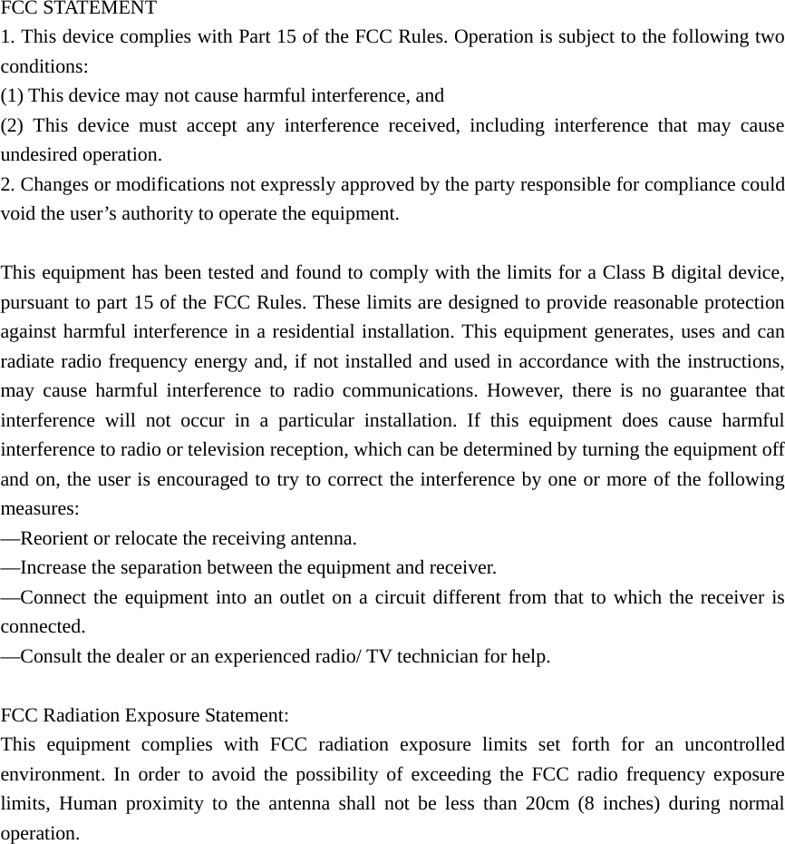  FCC STATEMENT    1. This device complies with Part 15 of the FCC Rules. Operation is subject to the following two conditions:    (1) This device may not cause harmful interference, and       (2) This device must accept any interference received, including interference that may cause undesired operation.    2. Changes or modifications not expressly approved by the party responsible for compliance could void the user’s authority to operate the equipment.        This equipment has been tested and found to comply with the limits for a Class B digital device, pursuant to part 15 of the FCC Rules. These limits are designed to provide reasonable protection against harmful interference in a residential installation. This equipment generates, uses and can radiate radio frequency energy and, if not installed and used in accordance with the instructions, may cause harmful interference to radio communications. However, there is no guarantee that interference will not occur in a particular installation. If this equipment does cause harmful interference to radio or television reception, which can be determined by turning the equipment off and on, the user is encouraged to try to correct the interference by one or more of the following measures:    —Reorient or relocate the receiving antenna.       —Increase the separation between the equipment and receiver.         —Connect the equipment into an outlet on a circuit different from that to which the receiver is connected.     —Consult the dealer or an experienced radio/ TV technician for help.      FCC Radiation Exposure Statement:   This equipment complies with FCC radiation exposure limits set forth for an uncontrolled environment. In order to avoid the possibility of exceeding the FCC radio frequency exposure limits, Human proximity to the antenna shall not be less than 20cm (8 inches) during normal operation.  