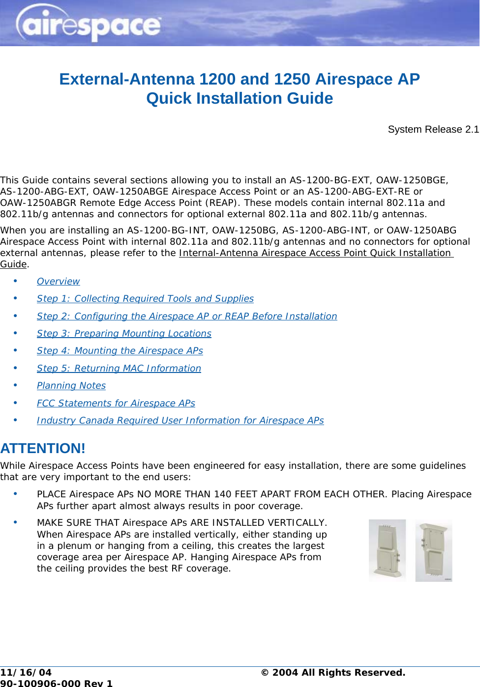 11/16/04 © 2004 All Rights Reserved.  90-100906-000 Rev 1External-Antenna 1200 and 1250 Airespace AP Quick Installation GuideExternal-Antenna Airespace Access Point Quick Installation GuideSystem Release 2.1This Guide contains several sections allowing you to install an AS-1200-BG-EXT, OAW-1250BGE, AS-1200-ABG-EXT, OAW-1250ABGE Airespace Access Point or an AS-1200-ABG-EXT-RE or OAW-1250ABGR Remote Edge Access Point (REAP). These models contain internal 802.11a and 802.11b/g antennas and connectors for optional external 802.11a and 802.11b/g antennas. When you are installing an AS-1200-BG-INT, OAW-1250BG, AS-1200-ABG-INT, or OAW-1250ABG Airespace Access Point with internal 802.11a and 802.11b/g antennas and no connectors for optional external antennas, please refer to the Internal-Antenna Airespace Access Point Quick Installation Guide.•Overview •Step 1: Collecting Required Tools and Supplies •Step 2: Configuring the Airespace AP or REAP Before Installation •Step 3: Preparing Mounting Locations •Step 4: Mounting the Airespace APs •Step 5: Returning MAC Information •Planning Notes •FCC Statements for Airespace APs •Industry Canada Required User Information for Airespace APs ATTENTION!Special ConsiderationsWhile Airespace Access Points have been engineered for easy installation, there are some guidelines that are very important to the end users:•PLACE Airespace APs NO MORE THAN 140 FEET APART FROM EACH OTHER. Placing Airespace APs further apart almost always results in poor coverage.•MAKE SURE THAT Airespace APs ARE INSTALLED VERTICALLY. When Airespace APs are installed vertically, either standing up in a plenum or hanging from a ceiling, this creates the largest coverage area per Airespace AP. Hanging Airespace APs from the ceiling provides the best RF coverage.