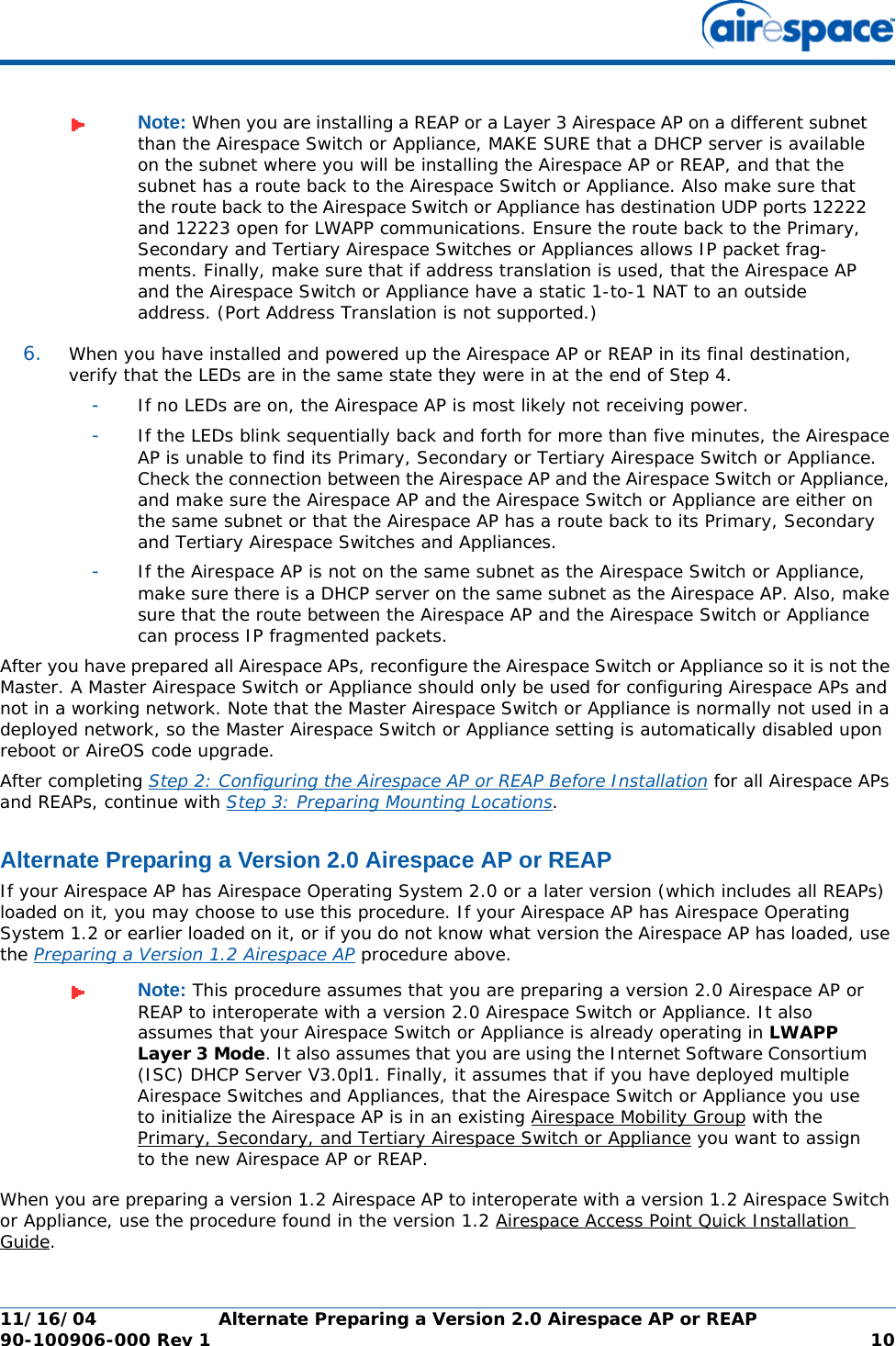 11/16/04 Alternate Preparing a Version 2.0 Airespace AP or REAP  90-100906-000 Rev 1 106. When you have installed and powered up the Airespace AP or REAP in its final destination, verify that the LEDs are in the same state they were in at the end of Step 4. -If no LEDs are on, the Airespace AP is most likely not receiving power. -If the LEDs blink sequentially back and forth for more than five minutes, the Airespace AP is unable to find its Primary, Secondary or Tertiary Airespace Switch or Appliance. Check the connection between the Airespace AP and the Airespace Switch or Appliance, and make sure the Airespace AP and the Airespace Switch or Appliance are either on the same subnet or that the Airespace AP has a route back to its Primary, Secondary and Tertiary Airespace Switches and Appliances. -If the Airespace AP is not on the same subnet as the Airespace Switch or Appliance, make sure there is a DHCP server on the same subnet as the Airespace AP. Also, make sure that the route between the Airespace AP and the Airespace Switch or Appliance can process IP fragmented packets.After you have prepared all Airespace APs, reconfigure the Airespace Switch or Appliance so it is not the Master. A Master Airespace Switch or Appliance should only be used for configuring Airespace APs and not in a working network. Note that the Master Airespace Switch or Appliance is normally not used in a deployed network, so the Master Airespace Switch or Appliance setting is automatically disabled upon reboot or AireOS code upgrade.After completing Step 2: Configuring the Airespace AP or REAP Before Installation for all Airespace APs and REAPs, continue with Step 3: Preparing Mounting Locations.Alternate Preparing a Version 2.0 Airespace AP or REAPAlternate Preparing a Version 2.0 Airespace AP or REAPIf your Airespace AP has Airespace Operating System 2.0 or a later version (which includes all REAPs) loaded on it, you may choose to use this procedure. If your Airespace AP has Airespace Operating System 1.2 or earlier loaded on it, or if you do not know what version the Airespace AP has loaded, use the Preparing a Version 1.2 Airespace AP procedure above.When you are preparing a version 1.2 Airespace AP to interoperate with a version 1.2 Airespace Switch or Appliance, use the procedure found in the version 1.2 Airespace Access Point Quick Installation Guide.Note: When you are installing a REAP or a Layer 3 Airespace AP on a different subnet than the Airespace Switch or Appliance, MAKE SURE that a DHCP server is available on the subnet where you will be installing the Airespace AP or REAP, and that the subnet has a route back to the Airespace Switch or Appliance. Also make sure that the route back to the Airespace Switch or Appliance has destination UDP ports 12222 and 12223 open for LWAPP communications. Ensure the route back to the Primary, Secondary and Tertiary Airespace Switches or Appliances allows IP packet frag-ments. Finally, make sure that if address translation is used, that the Airespace AP and the Airespace Switch or Appliance have a static 1-to-1 NAT to an outside address. (Port Address Translation is not supported.)Note: This procedure assumes that you are preparing a version 2.0 Airespace AP or REAP to interoperate with a version 2.0 Airespace Switch or Appliance. It also assumes that your Airespace Switch or Appliance is already operating in LWAPP Layer 3 Mode. It also assumes that you are using the Internet Software Consortium (ISC) DHCP Server V3.0pl1. Finally, it assumes that if you have deployed multiple Airespace Switches and Appliances, that the Airespace Switch or Appliance you use to initialize the Airespace AP is in an existing Airespace Mobility Group with the Primary, Secondary, and Tertiary Airespace Switch or Appliance you want to assign to the new Airespace AP or REAP.