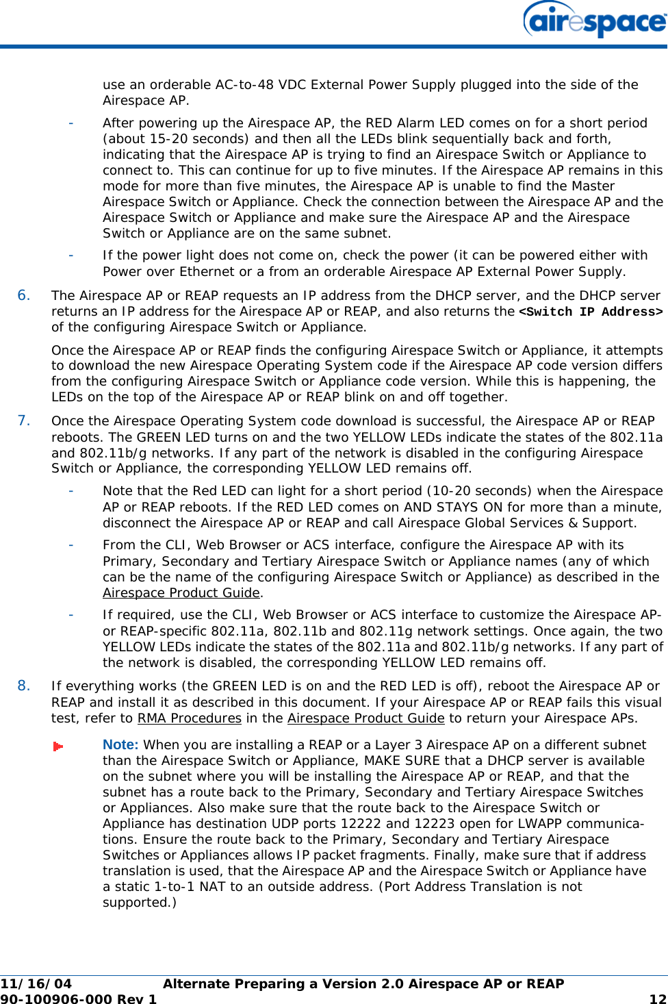 11/16/04 Alternate Preparing a Version 2.0 Airespace AP or REAP  90-100906-000 Rev 1 12use an orderable AC-to-48 VDC External Power Supply plugged into the side of the Airespace AP.-After powering up the Airespace AP, the RED Alarm LED comes on for a short period (about 15-20 seconds) and then all the LEDs blink sequentially back and forth, indicating that the Airespace AP is trying to find an Airespace Switch or Appliance to connect to. This can continue for up to five minutes. If the Airespace AP remains in this mode for more than five minutes, the Airespace AP is unable to find the Master Airespace Switch or Appliance. Check the connection between the Airespace AP and the Airespace Switch or Appliance and make sure the Airespace AP and the Airespace Switch or Appliance are on the same subnet. -If the power light does not come on, check the power (it can be powered either with Power over Ethernet or a from an orderable Airespace AP External Power Supply.6. The Airespace AP or REAP requests an IP address from the DHCP server, and the DHCP server returns an IP address for the Airespace AP or REAP, and also returns the &lt;Switch IP Address&gt; of the configuring Airespace Switch or Appliance. Once the Airespace AP or REAP finds the configuring Airespace Switch or Appliance, it attempts to download the new Airespace Operating System code if the Airespace AP code version differs from the configuring Airespace Switch or Appliance code version. While this is happening, the LEDs on the top of the Airespace AP or REAP blink on and off together. 7. Once the Airespace Operating System code download is successful, the Airespace AP or REAP reboots. The GREEN LED turns on and the two YELLOW LEDs indicate the states of the 802.11a and 802.11b/g networks. If any part of the network is disabled in the configuring Airespace Switch or Appliance, the corresponding YELLOW LED remains off. -Note that the Red LED can light for a short period (10-20 seconds) when the Airespace AP or REAP reboots. If the RED LED comes on AND STAYS ON for more than a minute, disconnect the Airespace AP or REAP and call Airespace Global Services &amp; Support. -From the CLI, Web Browser or ACS interface, configure the Airespace AP with its Primary, Secondary and Tertiary Airespace Switch or Appliance names (any of which can be the name of the configuring Airespace Switch or Appliance) as described in the Airespace Product Guide.-If required, use the CLI, Web Browser or ACS interface to customize the Airespace AP- or REAP-specific 802.11a, 802.11b and 802.11g network settings. Once again, the two YELLOW LEDs indicate the states of the 802.11a and 802.11b/g networks. If any part of the network is disabled, the corresponding YELLOW LED remains off.8. If everything works (the GREEN LED is on and the RED LED is off), reboot the Airespace AP or REAP and install it as described in this document. If your Airespace AP or REAP fails this visual test, refer to RMA Procedures in the Airespace Product Guide to return your Airespace APs.Note: When you are installing a REAP or a Layer 3 Airespace AP on a different subnet than the Airespace Switch or Appliance, MAKE SURE that a DHCP server is available on the subnet where you will be installing the Airespace AP or REAP, and that the subnet has a route back to the Primary, Secondary and Tertiary Airespace Switches or Appliances. Also make sure that the route back to the Airespace Switch or Appliance has destination UDP ports 12222 and 12223 open for LWAPP communica-tions. Ensure the route back to the Primary, Secondary and Tertiary Airespace Switches or Appliances allows IP packet fragments. Finally, make sure that if address translation is used, that the Airespace AP and the Airespace Switch or Appliance have a static 1-to-1 NAT to an outside address. (Port Address Translation is not supported.)
